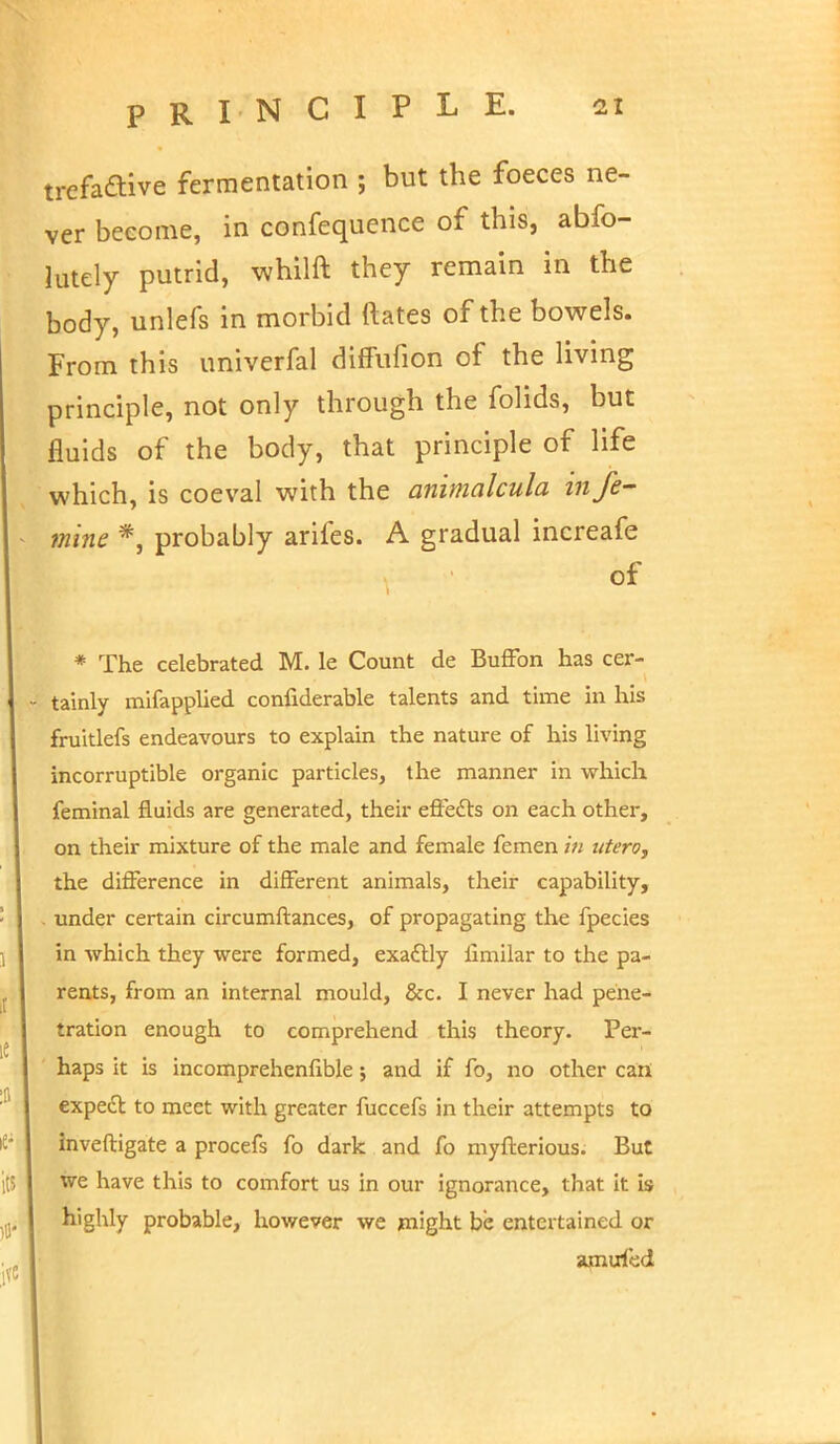 trefaftive fermentation ; but the foeces ne- ver become, in confequence of this, abfo- lutely putrid, whilft they remain in the body, unlefs in morbid Mates of the bowels. From this univerfal diffufion of the living principle, not only through the folids, but fluids of the body, that principle of life which, is coeval with the animalcula infe- mine *, probably arifes. A gradual increafe of * The celebrated M. le Count de BufFon has cer- • tainly mifapplied confiderable talents and time in his fruitlefs endeavours to explain the nature of his living incorruptible organic particles, the manner in which feminal fluids are generated, their effects on each other, on their mixture of the male and female femen in utero, the difference in different animals, their capability, . under certain circumftances, of propagating the fpecies in which they were formed, exactly limilar to the pa- rents, from an internal mould, &c. I never had pene- tration enough to comprehend this theory. Per- haps it is incomprehenfible; and if fo, no other can expect to meet with greater fuccefs in their attempts to inveftigate a procefs fo dark and fo myfterious. But we have this to comfort us in our ignorance, that it is highly probable, however we might be entertained or amuied