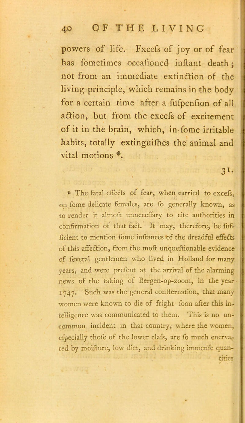 powers of life. Fxcefs of joy or of fear has fometimes occafioned inftant death; not from an immediate extination of the living principle, which remains in the body for a certain time after a fufpenfion of all a&ion, but from the excefs of excitement of it in the brain, which, in-fome irritable habits, totally extinguifhes the animal and vital motions % * The fatal effe&s of fear, when carried to excefs, on fome delicate females, are fo generally known, as to render it almoft unneceffary to cite authorities in confirmation of that fact. It may, therefore, be fuf- ficient to mention fome infbnces of the dreadful effe&s of this affection, from the moft unqueftionable evidence of feveral gentlemen who lived in Holland for many years, and were prefent at the arrival of the alarming news of the taking of Bergen-op-zoom, in the year 3747. Such was the general confternation, that many women were known to die of fright foon after this in- telligence was communicated to them. This is no un- common incident in that country, where the women, tfpecially thofe of the lower clafs, are fo much enerva,- ted by moifture, low diet, and drinking irr.menfe quan- tities