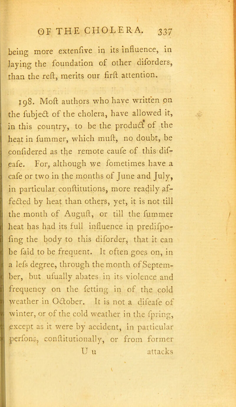 I OF THE CHOLERA. 337 being more extenfive in its influence, in laying the foundation of other diforders, than the reft, merits our firft attention. 198. Moft authors who have written on the fubject of the cholera, have allowed it, in this country, to be the product of the heat in fuminer, which mull, no doubt, be confidered as the remote caufe of this dif- eafe. For, although we fometimes have a cafe or two in the months of June and July, in particular conftitutions, more reacjily af- fected by heat than others, yet, it is not till the month of Auguft, or till the fummer heat has had its full influence in predifpo- fing the body to this diforder, that it can be faid to be frequent. It often goes on, in a lefs degree, through the month of Septem- ber, but ufually abates in its violence and frequency on the fetting in of the cold weather in October. It is not a difeale of winter, or of the cold weather in the fpring, except as it were by accident, in particular perfonc, constitutionally, or from former U u attacks