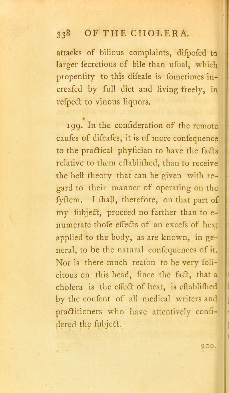 attacks of bilious complaints, difpofed to larger fecretions of bile than ufual, which propenfity to this difcafe is fometimes in- creafed by full diet and living freely, in refpect to vinous liquors. 199. In the confideration of the remote caufes of difeafes, it is of more confequence to the practical phyfician to have the fads relative to them eftablifhed, than to receive the beft theory that can be given with re- gard to their manner of operating on the fyftem. I mall, therefore, on that part of my fubject, proceed no farther than to e- numerate thofe effects of an excefs of heat applied to the body, as are known, in ge- neral, to be the natural confequences of it. Nor is there much reafon to be very feli- citous on this head, fince the fact, that a cholera is the effect of heat, is eftablifhed by the confent of all medical writers and practitioners who have attentively confi- dered the fubject. 200.