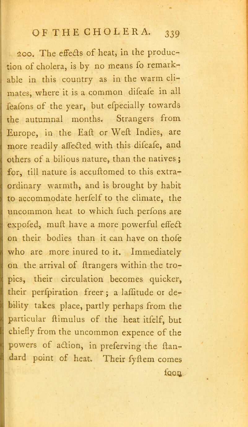 200. The effe&s of heat, in the produc- tion of cholera, is by no means fo remark- able in this country as in the warm cli- mates, where it is a common difeafe in all feafons of the year, but efpecially towards the autumnal months. Strangers from Europe, in the Eaft or Weft Indies, are more readily affected with this difeafe, and others of a bilious nature, than the natives ; for, till nature is accuftomed to this extra- ordinary warmth, and is brought by habit to accommodate herfelf to the climate, the uncommon heat to which fuch perfons are expofed, muft have a more powerful effect on their bodies than it can have on thofe who are more inured to it. Immediately on the arrival of ftrangers within the tro- pics, their circulation becomes quicker, their perfpiration freer; a laffitude or de- bility takes place, partly perhaps from the particular ftimulus of the heat itfelf, but chiefly from the uncommon expence of the powers of adion, in preferving the ftan- dard point of heat. Their fyftem comes faoii