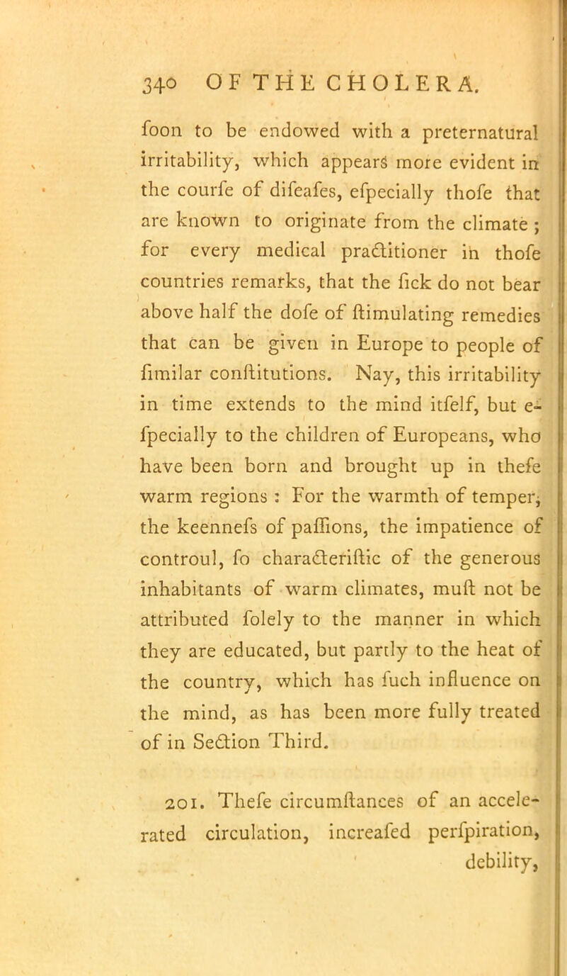 foon to be endowed with a preternatural irritability, which appears more evident in the courfe of difeafes, efpecially thofe that are known to originate from the climate ; for every medical practitioner in thofe countries remarks, that the fick do not bear above half the dofe of ftimulating remedies that can be given in Europe to people of fimilar conftitutions. Nay, this irritability in time extends to the mind itfelf, but e- fpecially to the children of Europeans, who have been born and brought up in thefe warm regions : For the warmth of temper* the keennefs of paflions, the impatience of controul, fo chara&eriftic of the generous inhabitants of warm climates, muft not be attributed folely to the manner in which they are educated, but partly to the heat of the country, which has fuch influence on the mind, as has been more fully treated of in Section Third. 201. Thefe circumftances of an accele- rated circulation, increafed perfpiration, debility,