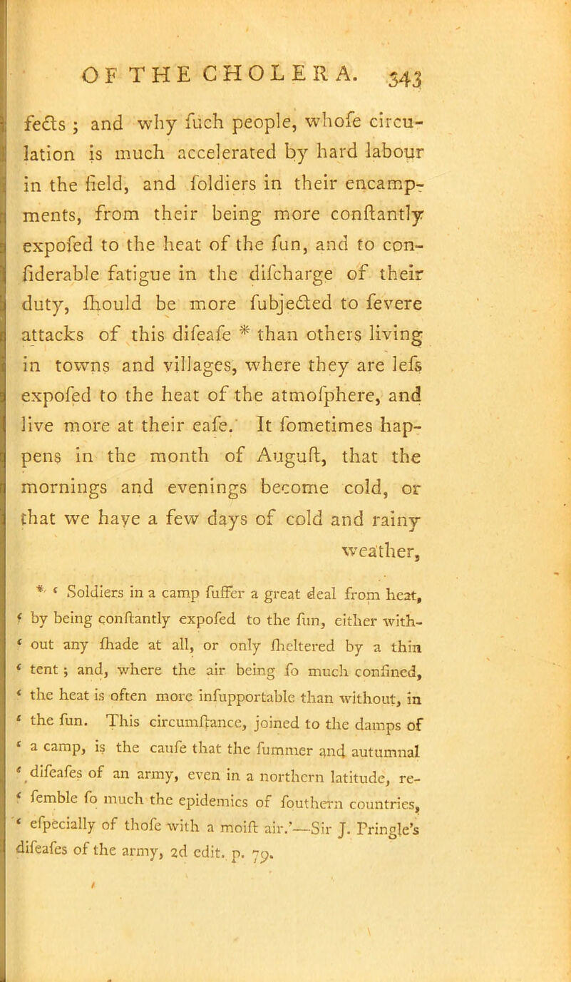 feds ; and why fuch people, whofe circu- lation is much accelerated by hard labour in the field, and foldiers in their encamp- ments, from their being more constantly expofed to the heat of the fun, and to con- fiderable fatigue in the difcharge of their duty, fhould be more fubje&ed to fevere attacks of this difeafe * than others living in towns and villages, where they are lefs expofed to the heat of the atmofphere, and live more at their eafe. It fometimes hap- pens in the month of Auguft, that the mornings and evenings become cold, or that we haye a few days of cold and rainy weather, *- { Soldiers in a camp fufFer a great deal from heat, f by being conftantly expofed to the fun, either with- f out any {hade at all, or only flickered by a thin I tent ; and, where the air being fo much confined, I the heat is often more infupportable than without, in f the fun. This circumftance, joined to the damps of \ a camp, is the caufe that the fummer and autumnal « difeafes of an army, even in a northern latitude, re- j femble fo much the epidemics of fouthern countries, I efpecially of thofe with a moift air.—Sir J. Pringle's difeafes of the army, 2d edit. p. 79. 1
