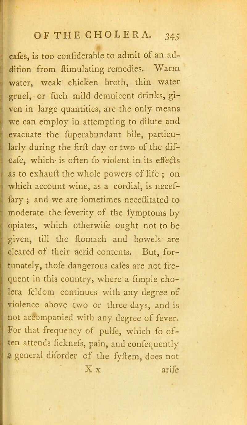 cafes, is too confiderable to admit of an ad- dition from ftimulating remedies. Warm water, weak chicken broth, thin water gruel, or fuch mild demulcent drinks, gi- ven in large quantities, are the only means we can employ in attempting to dilute and evacuate the fuperabundant bile, particu- larly during the firft day or two of the dif- eafe, which- is often fo violent in its effects as to exhauft the whole powers of life ; on which account wine, as a cordial, is necef- fary ; and we are fometimes neceffitated to moderate the feverity of the fymptoms by opiates, which otherwife ought not to be given, till the ftomach and bowels are cleared of their acrid contents. But, for- tunately, thofe dangerous cafes are not fre- quent in this country, where a fimple cho- lera feldom continues with any degree of violence above two or three days, and is not accompanied with any degree of fever. For that frequency of pulfe, which fo of- ten attends ficknefs, pain, and confequently & general diforder of the fyftem, does not X x arife