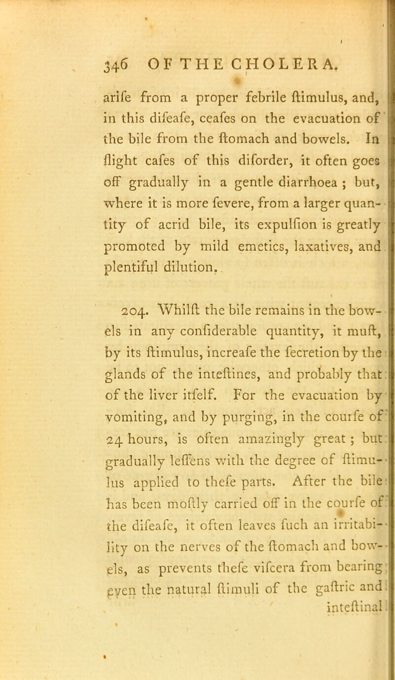 M arife from a proper febrile ftimulus, and, in this difeafe, ceafes on the evacuation of the bile from the ftomach and bowels. In flight cafes of this diforder, it often goes off gradually in a gentle diarrhoea ; but, where it is more fevere, from a larger quan- tity of acrid bile, its expulfion is greatly promoted by mild emetics, laxatives, and plentiful dilution. 204. Whilft the bile remains in the bow- els in any considerable quantity, it muft, by its ftimulus, increafe the fecretionby the glands of the interlines, and probably that' of the liver itfelf. For the evacuation by vomiting, and by purging, in the couife of 24 hours, is often amazingly great ; but gradually leffens with the degree of ftimu- lus applied to thefe parts. After the bile has been moftly carried off in the courfe of the difeafe, it often leaves fuch an irritabi- lity on the nerves of the ftomach and bow- els, as prevents thefe vifcera from bearing even the natural ftimuli of the gaftric and inteftinal