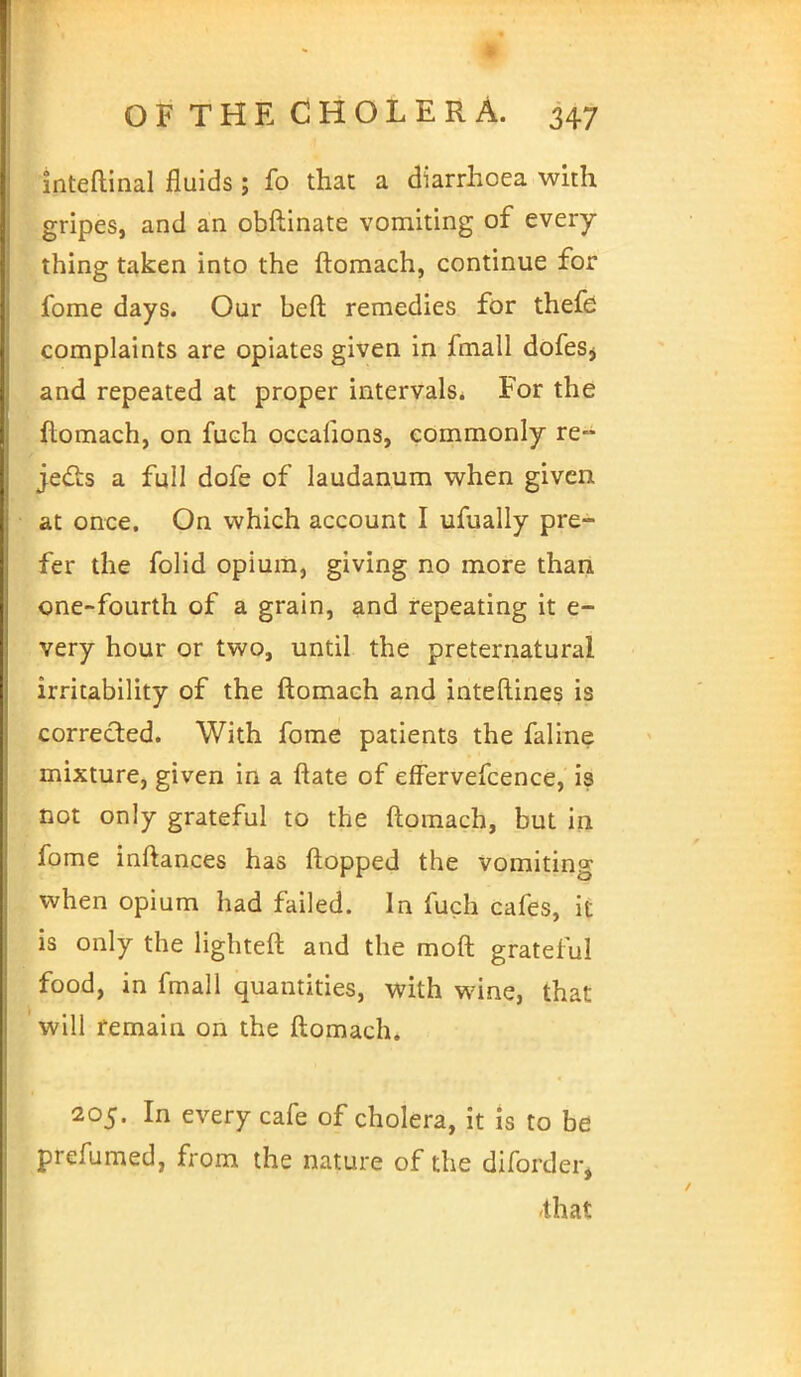 inteftinal fluids ; fo that a diarrhoea with gripes, and an obftinate vomiting of every- thing taken into the ftomach, continue for fome days. Our beft remedies for thefe complaints are opiates given in fmall dofeSj and repeated at proper intervals. For the ftomach, on fuch occafion3, commonly re- jects a full dofe of laudanum when given at once. On which account I ufually pre- fer the folid opium, giving no more than one-fourth of a grain, and repeating it e- very hour or two, until the preternatural irritability of the ftomach and inteftines is corrected. With fome patients the faline mixture, given in a ftate of effervefcence, is not only grateful to the ftomach, but in fo me inftances has flopped the vomiting when opium had failed. In fuch cafes, it is only the lighteft and the raoft grateful food, in fmall quantities, with wine, that will remain on the ftomach. 205. In every cafe of cholera, it is to be prefumed, from the nature of the diforder, that