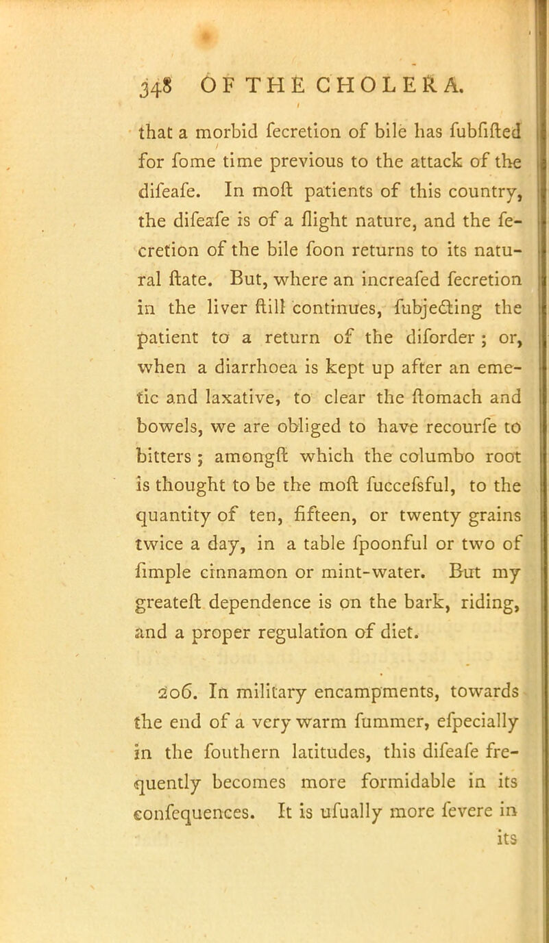 that a morbid fecretion of bile has fubfifted for fome time previous to the attack of the difeafe. In moft patients of this country, the difeafe is of a flight nature, and the fe- cretion of the bile foon returns to its natu- ral ftate. But, where an increafed fecretion in the liver ftill continues, fubjeding the patient to a return of the diforder ; or, when a diarrhoea is kept up after an eme- tic and laxative, to clear the ftomach and bowels, we are obliged to have recourfe to bitters ; amongft which the columbo root is thought to be the moft fuccefsful, to the quantity of ten, fifteen, or twenty grains twice a day, in a table fpoonful or two of fimple cinnamon or mint-water. But my greateft dependence is on the bark, riding, and a proper regulation of diet. 206. In military encampments, towards the end of a very warm fummer, efpecially in the fouthern latitudes, this difeafe fre- quently becomes more formidable in its eonfequences. It is ufually more fevere in its