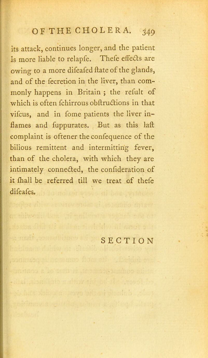 its attack, continues longer, and the patient is more liable to relapfe. Thefe effects are owing to a more difeafed ftate of the glands, and of the fecretion in the liver, than com- monly happens in Britain ; the refult of which is often fchirrous obftructions in that vifcus, and in fome patients the liver in- flames and fuppurates. But as this laft complaint is oftener the confequence of the bilious remittent and intermitting fever, than of the cholera, with which they are intimately conne&ed, the confideration of it mail be referred till we treat of thefe difeafes. SECTION