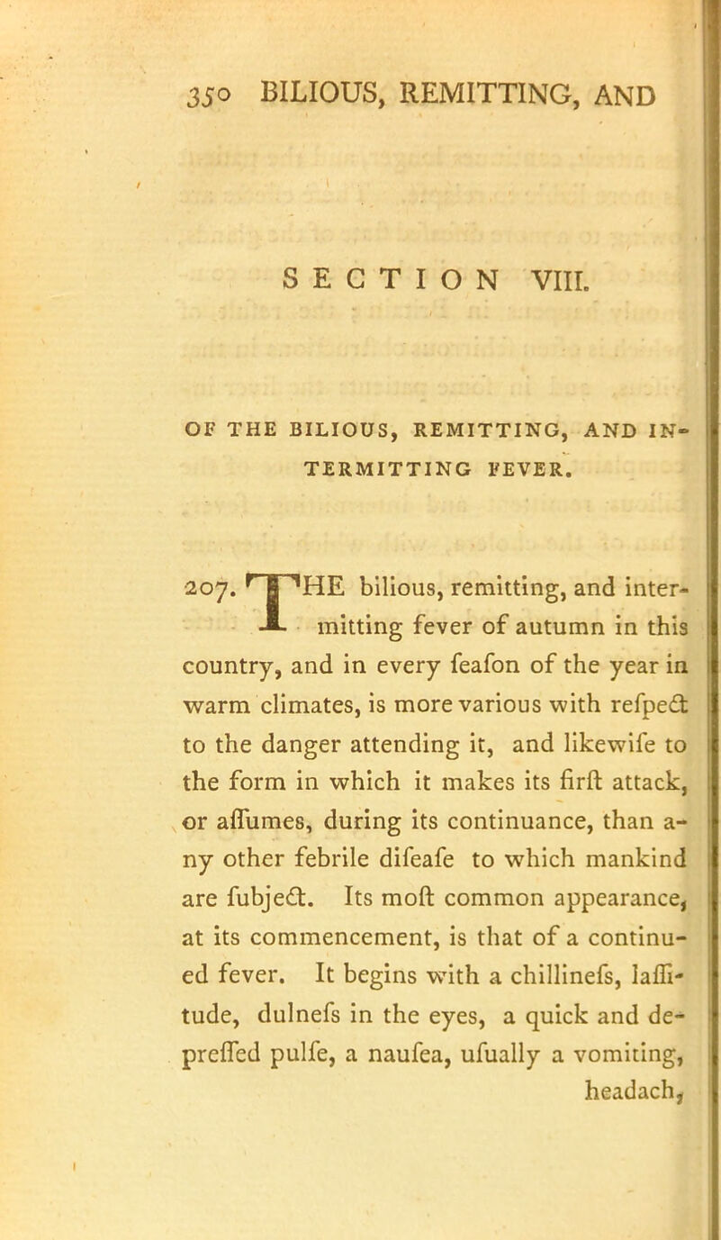 SECTION VIII. OF THE BILIOUS, REMITTING, AND IN- TERMITTING FEVER. •207. ^ I 1HE bilious, remitting, and inter- mitting fever of autumn in this country, and in every feafon of the year in warm climates, is more various with refpect to the danger attending it, and likewife to the form in which it makes its firft attack, or aflumes, during its continuance, than a- ny other febrile difeafe to which mankind are fubject. Its moft common appearance, at its commencement, is that of a continu- ed fever. It begins with a chillinefs, laffi- tude, dulnefs in the eyes, a quick and de- preffed pulfe, a naufea, ufually a vomiting, headach,