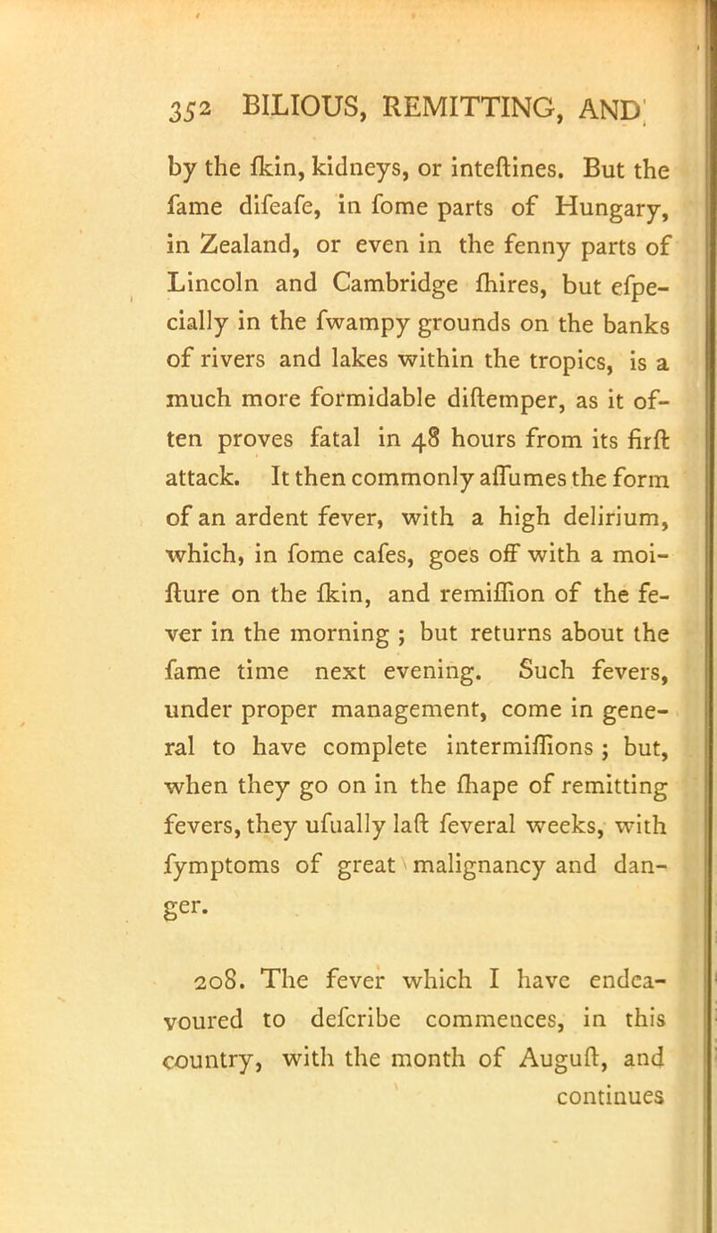 by the fkin, kidneys, or inteftines. But the fame difeafe, in fome parts of Hungary, in Zealand, or even in the fenny parts of Lincoln and Cambridge mires, but efpe- cially in the fwampy grounds on the banks of rivers and lakes within the tropics, is a much more formidable diftemper, as it of- ten proves fatal in 48 hours from its firft attack. It then commonly affumes the form of an ardent fever, with a high delirium, which, in fome cafes, goes off with a moi- fture on the Ikin, and remiffion of the fe- ver in the morning ; but returns about the fame time next evening. Such fevers, under proper management, come in gene- ral to have complete intermiflions ; but, when they go on in the fhape of remitting fevers, they ufually laft feveral weeks, with fymptoms of great malignancy and dan- ger. I 208. The fever which I have endea- voured to defcribe commences, in this country, with the month of Auguft, and continues