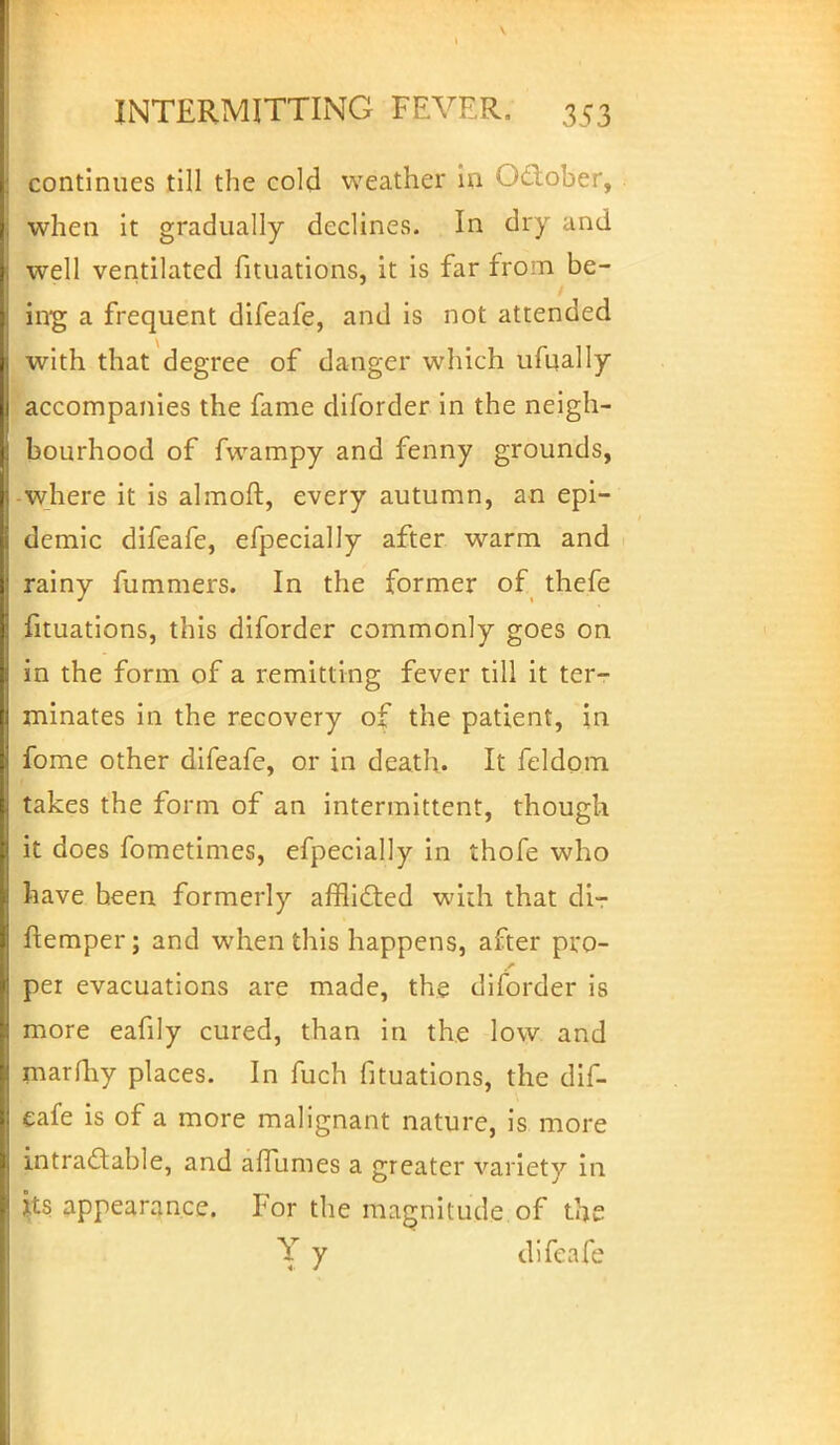 continues till the cold weather in October, when it gradually declines. In dry and well ventilated foliations, it is far from be- ing a frequent difeafe, and is not attended with that degree of danger which ufoally accompanies the fame diforder in the neigh- bourhood of fwampy and fenny grounds, •where it is almoft, every autumn, an epi- demic difeafe, efpecially after warm and rainy fummers. In the former of thefe foliations, this diforder commonly goes on in the form of a remitting fever till it ter- minates in the recovery of the patient, in fome other difeafe, or in death. It feldom takes the form of an intermittent, though it does fometimes, efpecially in thofe who have heen formerly afflicted with that di- ftemper; and when this happens, after pro- per evacuations are made, the diforder is more eafily cured, than in the low and marfhy places. In fuch fouations, the dif- eafe is of a more malignant nature, is more intractable, and afTumes a greater variety in its appearance. For the magnitude of the Y y difeafe