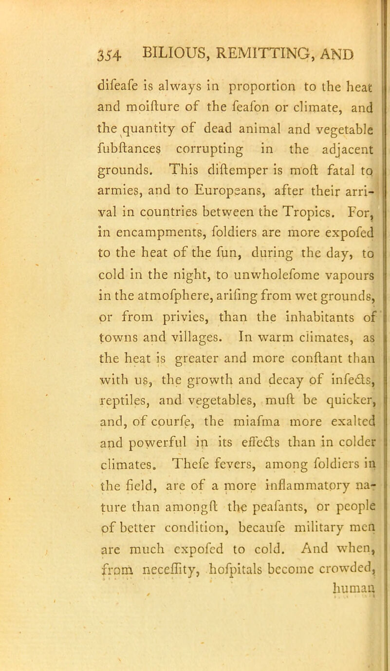 difeafe is always in proportion to the heat and moifture of the feafon or climate, and the quantity of dead animal and vegetable fubftances corrupting in the adjacent grounds. This diftemper is mod fatal tQ armies, and to Europeans, after their arri- val in countries between the Tropics. For, in encampments, foldiers are more expofed to the heat of the fun, during the day, to cold in the night, to unwholefome vapours in the atmofphere, arifing from wet grounds, or from privies, than the inhabitants of towns and villages. In warm climates, as the heat is greater and more conftant than with us, the growth and decay of infects, reptiles, and vegetables, muft be quicker, and, of courfe, the miafma more exalted and powerful in its effects than in colder climates. Thefe fevers, among foldiers in the field, are of a more inflammatory nar ture than amongfl the peafants, or people of better condition, becaufe military men are much expofed to cold. And when, from necefTity, hofpitals become crowded, human