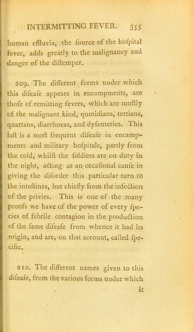 niiman effluvia, the fource of the hofpital fever, adds greatly to the malignancy and danger of the diftemper. 209. The different forms under which this difeafe appears in encampments, are thofe of remitting fevers, which are moftly of the malignant kind, quotidians, tertians, quartans, diarrhoeas, and dyfenteries. This laft is a mod frequent difeafe in encamp- ments and military hofpitals, partly from the cold, whilft the foldiers are on duty in the night, acting as an occafional caufe in giving the diforder this particular turn to the interlines, but chiefly from the infection of the privies. This is one of the many proofs we have of the power of every fpe- cies of febrile contagion in the production of the fame difeafe from whence it had its origin, and are, on that account, called fpe- cific. 210. The different names given to this difeafe, from the various forms under which it