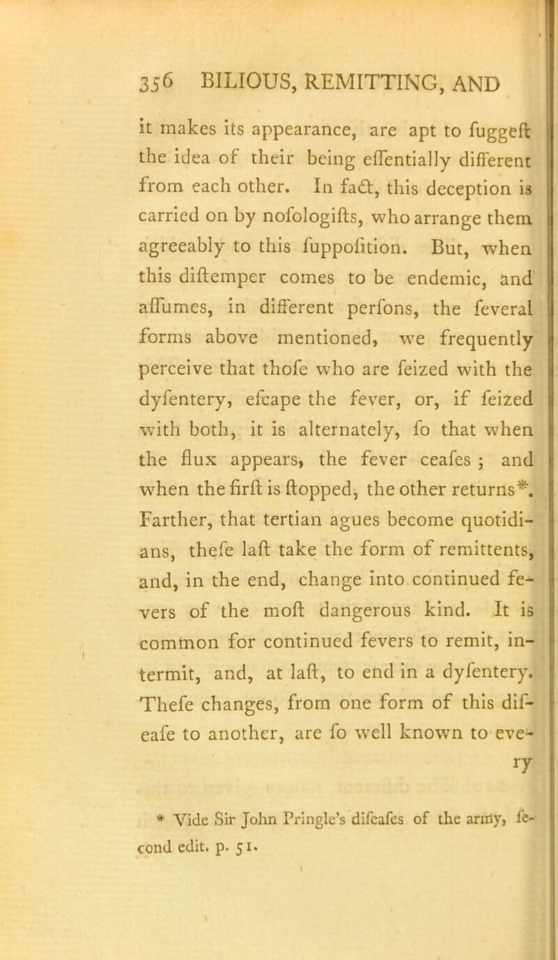 it makes its appearance, are apt to fuggeft the idea of their being effentially different from each other. In fact, this deception is carried on by nofologifts, who arrange them agreeably to this fuppofition. But, when this diftemper comes to be endemic, and affumes, in different perfons, the feveral forms above mentioned, we frequently perceive that thofe who are feized with the dyfentery, efcape the fever, or, if feized with both, it is alternately, fo that when the flux appears, the fever ceafes ; and when the firft is flopped, the other returns*. Farther, that tertian agues become quotidi- ans, thefe laft take the form of remittents, and, in the end, change into continued fe- vers of the moft dangerous kind. It is common for continued fevers to remit, in- termit, and, at laft, to end in a dyfentery. Thefe changes, from one form of this dif- eafe to another, are fo well known to eve- ry * Vide Sir John Pringle's difcafes of the army, fe- cond edit. p. 51.