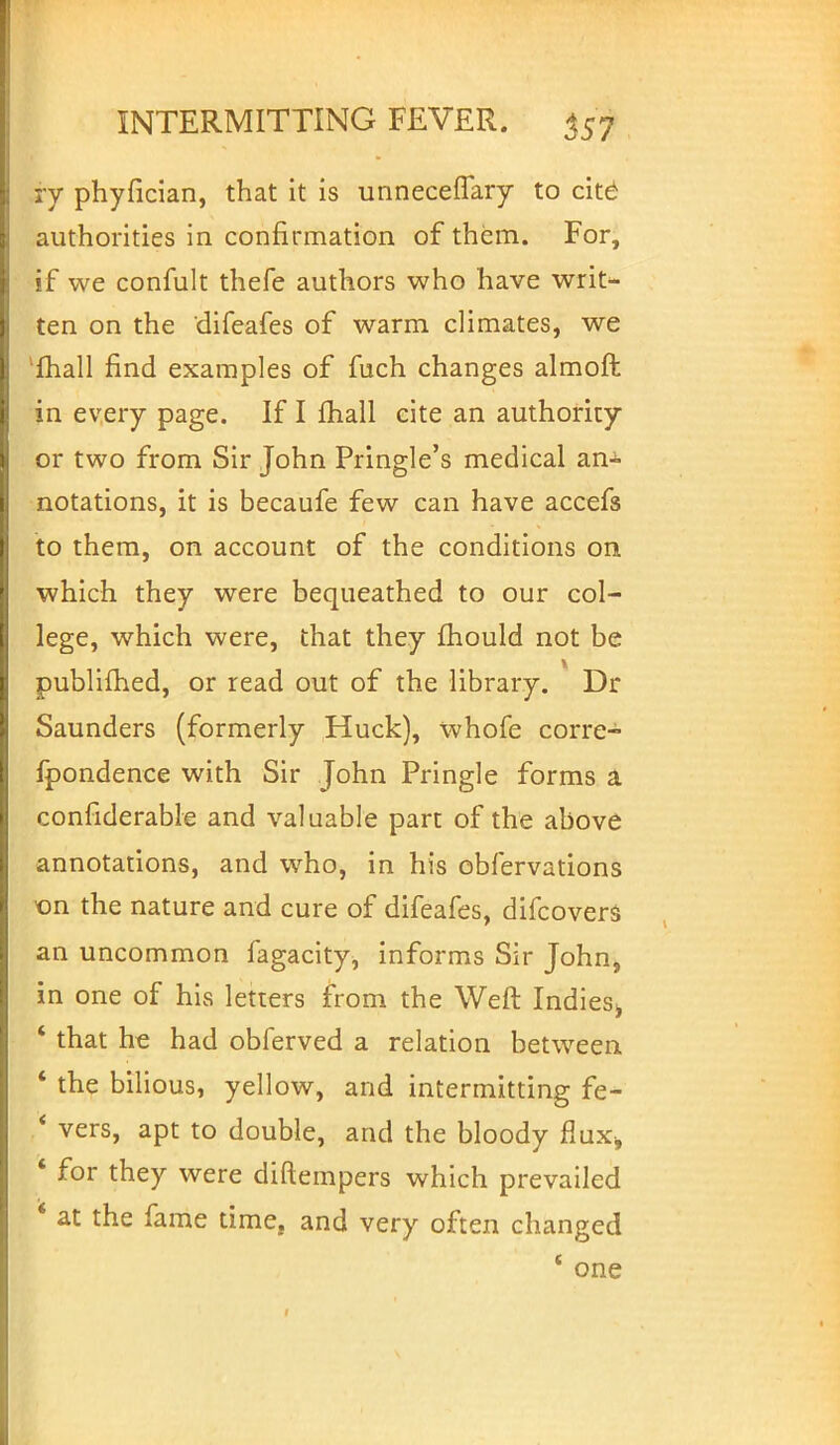 ry phyfician, that it is unnecefTary to cite authorities in confirmation of them. For, if we confult thefe authors who have writ- ten on the difeafes of warm climates, we l£hall find examples of fuch changes almoft in every page. If I fhall cite an authority or two from Sir John Pringle's medical an-^ notations, it is becaufe few can have accefs to them, on account of the conditions on which they were bequeathed to our col- lege, which were, that they mould not be y publifhed, or read out of the library. Dr Saunders (formerly Huck), whofe corre- fpondence with Sir John Pringle forms a considerable and valuable part of the above annotations, and who, in his obfervations ■on the nature and cure of difeafes, difcovers an uncommon fagacity, informs Sir John, in one of his letters from the Weft Indies^ ' that he had obferved a relation between ' the bilious, yellow, and intermitting fe- * vers, apt to double, and the bloody Rax, ' for they were diftempers which prevailed ' at the fame time, and very often changed 1 one