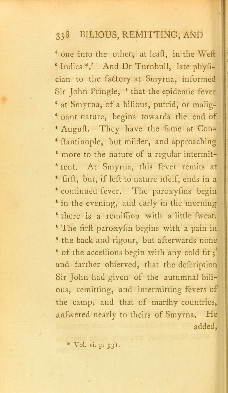' one into the other, at leaft, in the Weft 'Indies*.' And Dr Turnbull, late phyfi- cian to the factory at Smyrna, informed Sir John Pringle, 1 that the epidemic fever ' at Smyrna, of a bilious, putrid, or malig- * nant nature, begins towards the end of * Auguft. They have the fame at Gon- * ftantinople, but milder, and approaching ' more to the nature of a regular intermit- * tent. At Smyrna, this fever remits at ' firft, but, if left to nature itfelf, ends in a * continued fever. The paroxyfms begin ' in the evening, and early in the morning * there is a remiffion with a little fweat. ■ The firft paroxyfm begins with a pain in ' the back and rigour, but afterwards none ' of the accefTions begin with any cold fit and farther obferved, that the defcription Sir John had given of the autumnal bili- ous, remitting, and intermitting fevers of the camp, and that of marftry countries, anfwered nearly to theirs of Smyrna. He added, # Vol. vi. p. 531.