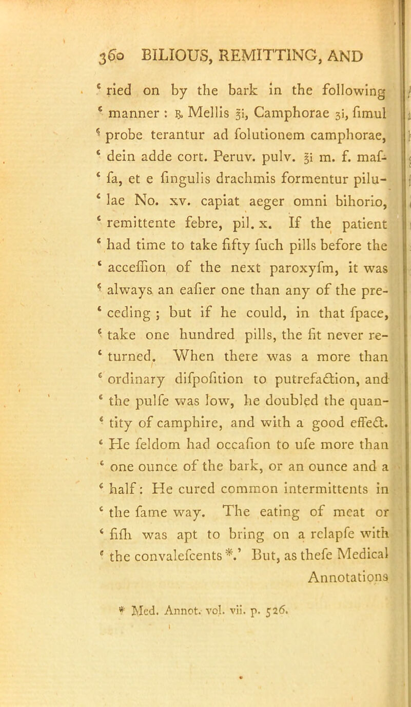 * ried on by the bark In the following ' manner : & Mellis 31, Camphorae 31, fimul 5 probe terantur ad folutionem camphorae, ' dein adde cort. Peruv. pulv. §i m. f. maf- ' fa, et e fingulis drachmis formentur pilu- ' lae No. xv. capiat aeger omni bihorio, ' remittente febre, pil. x. If the patient ' had time to take fifty fuch pills before the ' accefiion of the next paroxyfm, it was * always an eafier one than any of the pre- * ceding ; but if he could, in that fpace, 6 take one hundred pills, the fit never re- ' turned. When there was a more than 4 ordinary difpofition to putrefaction, and * the pulfe was low, he doubled the quan- * tity of camphire, and with a good effecT:. He feldom had occafion to ufe more than * one ounce of the bark, or an ounce and a ' half : He cured common intermittents in ' the fame way. The eating of meat or * fiffi was apt to bring on a rclapfe with e the convalefcents But, as thefe Medical Annotations