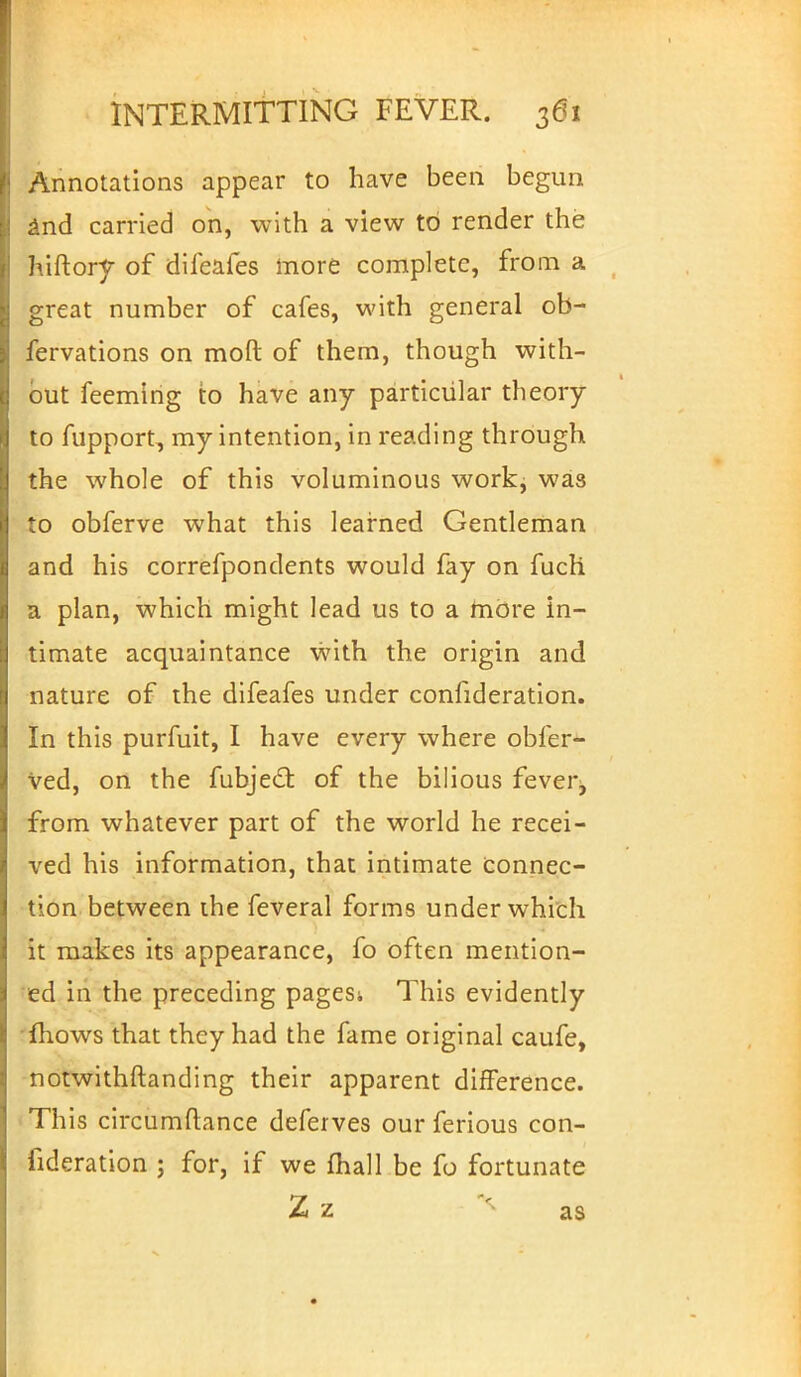 Annotations appear to have been begun and carried on, with a view to render the hiftory of difeafes more complete, from a great number of cafes, with general ob- fervations on moft of them, though with- out feeming to have any particular theory to fupport, my intention, in reading through the whole of this voluminous work, was to obferve what this learned Gentleman and his correfpondents would fay on fuch a plan, which might lead us to a more in- timate acquaintance with the origin and nature of the difeafes under consideration. In this purfuit, I have every where obfer- ved, on the fubjecl: of the bilious fever, from whatever part of the world he recei- ved his information, that intimate connec- tion between ihe feveral forms under which it makes its appearance, fo often mention- ed in the preceding pages; This evidently fhows that they had the fame original caufe, notwithstanding their apparent difference. This circumftance deferves our ferious con- fideration ; for, if we fhall be fo fortunate Zz as