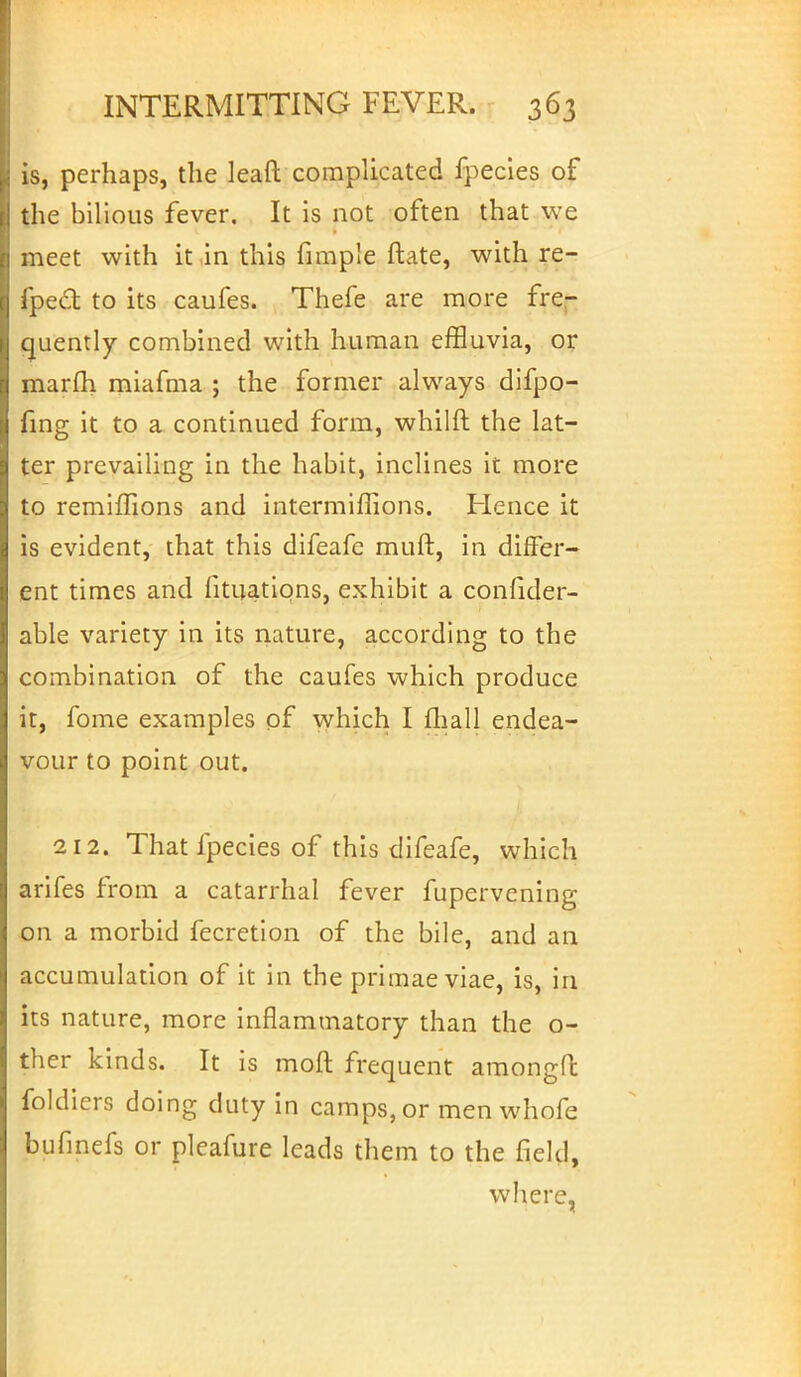 is, perhaps, the leaft complicated fpecies of the bilious fever. It is not often that we meet with it in this fimple ftate, with re- fpect to its caufes. Thefe are more fre- quently combined with human effluvia, or marfh miafma ; the former always difpo- fing it to a continued form, whilft the lat- ter prevailing in the habit, inclines it more to remiffions and intermiflions. Hence it is evident, that this difeafe muft, in differ- ent times and fituations, exhibit a confider- able variety in its nature, according to the combination of the caufes which produce it, fome examples of which I mall endea- vour to point out. 212. That fpecies of this difeafe, which arifes from a catarrhal fever fupervening on a morbid fecretion of the bile, and an accumulation of it in the primae viae, is, in its nature, more inflammatory than the o- ther kinds. It is moft frequent amongft foldiers doing duty in camps, or men whofe bufinefs or pleafure leads them to the field, where,