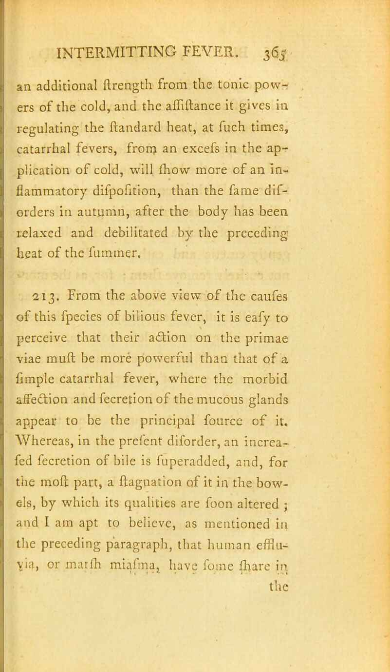 an additional ftrength from the tonic pow- ers of the cold, and the amftance it gives in regulating the ftandard heat, at fuch times, catarrhal fevers, from an excefs in the ap- plication of cold, will mow more of an in- flammatory difpofition, than the fame dif- orders in autumn, after the body has been relaxed and debilitated by the preceding heat of the fummer. 213. From the above view of the caufes of this fpecies of bilious fever, it is eafy to perceive that their action on the primae viae muft be more powerful than that of a fimple catarrhal fever, where the morbid affection and fecretion of the mucous glands appear to be the principal fource of it. Whereas, in the prefent diforder, an increa- fed fecretion of bile is fuperadded, and, for the raoft part, a ftagnation of it in the bow- els, by which its qualities are foon altered ; and I am apt to believe, as mentioned in the preceding paragraph, that human efflu- via, or marfh miafma, have fome fliare in the
