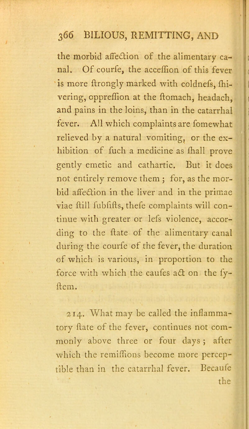 the morbid affection of the alimentary ca- nal. Of courfe, the acceffion of this fever is more ftrongly marked with coldnefs, fhi- vering, oppreffion at the ftomach, headach, and pains in the loins, than in the catarrhal fever. All which complaints are fomewhat relieved by a natural vomiting, or the ex- hibition of fuch a medicine as fhall prove gently emetic and cathartic. But it does not entirely remove them ; for, as the mor- bid affection in the liver and in the primae viae ftill fubfifts, thefe complaints will con- tinue with greater or lefs violence, accor- ding to the Hate of the alimentary canal during the courfe of the fever, the duration of which is various, in proportion to the force with which the caufes act on the fy- ftem. 214. What may be called the inflamma- tory ftate of the fever, continues not com- monly above three or four days ; after which the remiffions become more percep- tible than in the catarrhal fever. Becaufe