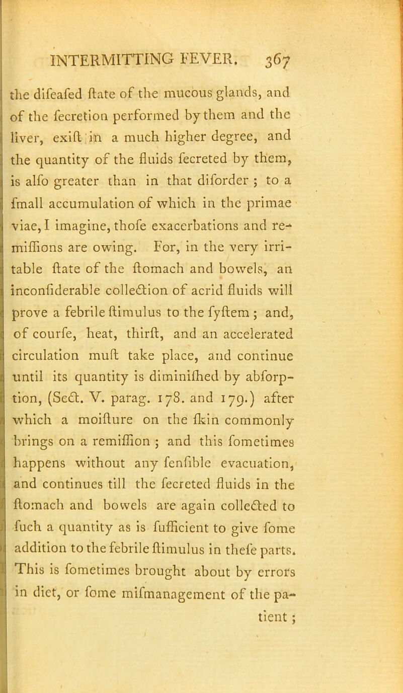 the difeafed ftate of the mucous glands, and of the fecretion performed by them and the liver, exift in a much higher degree, and the quantity of the fluids fecreted by them, is alfo greater than in that diforder ; to a fmall accumulation of which in the primae viae, I imagine, thofe exacerbations and re- miffions are owing. For, in the very irri- table ftate of the ftomach and bowels, an inconfiderable collection of acrid fluids will prove a febrile ftimulus to the fyftem ; and, of courfe, heat, thirft, and an accelerated circulation muft take place, and continue until its quantity is diminifhed by abforp- tion, (Sect. V. parag. 178. and 179.) after which a moifture on the fkin commonly brings on a remiflion ; and this fometimes happens without any fenfible evacuation, and continues till the fecreted fluids in the ftomach and bowels are again collected to fuch a quantity as is fufficient to give fome addition to the febrile ftimulus in thefe parts. This is fometimes brought about by errors in diet, or fome mifmanagement of the pa- tient ;