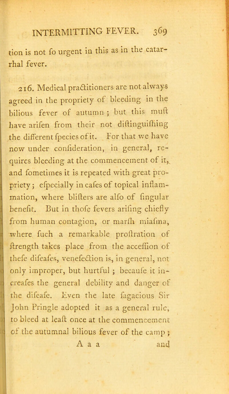 tion is not fo urgent in this as in the catar- rhal fever. 216. Medical practitioners are not always agreed in the propriety of bleeding in the bilious fever of autumn ; but this muft have arifen from their not diftinguifhing the different fpecies of it. For that we have now under conlideration, in general, re- quires bleeding at the commencement of it,, and fometimes it is repeated with great pro- priety ; efpecially in cafes of topical inflam- mation, where blifters are alfo of fingular benefit. But in thofe fevers arifing chiefly from human contagion, or marfli miafma, where fuch a remarkable proftration of ftrength takes place from the acceffion of thefe difeafes, venefection is, in general, not only improper, but hurtful ; becaufe it in- creafes the general debility and danger of the difeafe. Even the late lagacious Sir John Pringle adopted it as a general rule, to bleed at leaft once at the commencement of the autumnal bilious fever of the camp ; A a a and