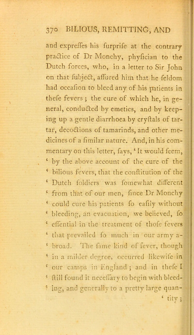 and exprefles his furprife at the contrary practice of Dr Monchy, phyfician to the Dutch forces, who, in a letter to Sir John on that fubje&, affbred him that he feldom had occafion to bleed any of his patients in thefe fevers ; the cure of which he, in ge- neral, concluded by emetics, and by keep- ing up a gentle diarrhoea by cryftals of tar- tar, decoctions of tamarinds, and other me- dicines of a fimilar nature. And, in his com- mentary on this letter, fays,1 It would feem, ' by the above account of the cure of the * bilious fevers, that the conftitution of the 1 Dutch foldiers was fomewhat different c from that of our men, fince Dr Monchy 4 could cure his patients fo eafily without 4 bleeding, an evacuation, we believed, fo ' effential in the treatment of thofe fevers * that prevailed fo much in our army a- * broad. The fame kind of fever, though * in a milder degree, occurred likewife in * our camps in England : and in thefe I i flill found it necelTary to begin with bleed- * ing, and generally to a pretty large quan-.j 4 titv :