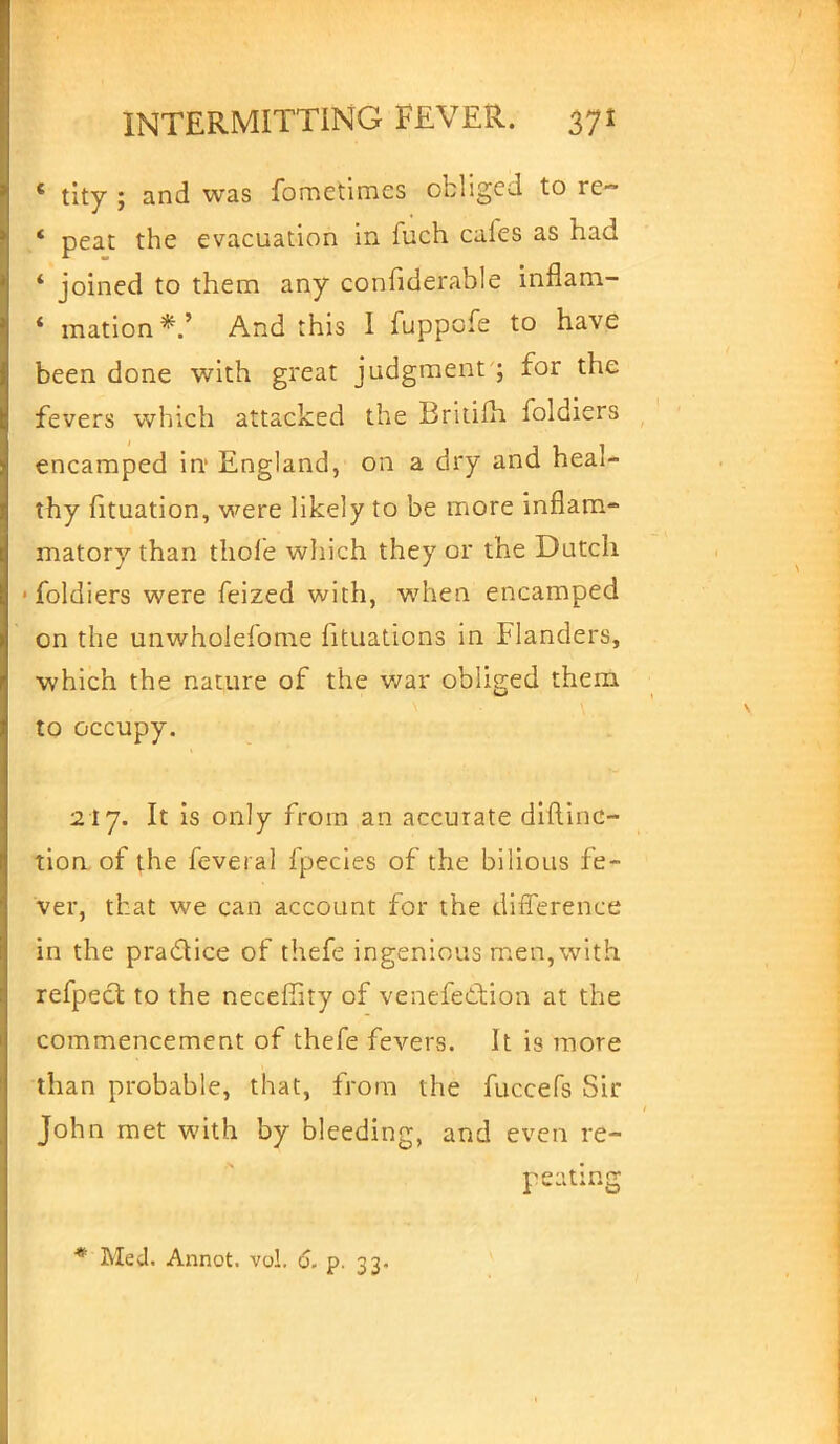 « tity ; and was fometimes obliged to re- ' peat the evacuation in fuch cales as had * joined to them any confiderable inflam- ' mation*.' And this I fuppofe to have been done with great judgment ; for the fevers which attacked the Britifh foldiers encamped in England, on a dry and heal- thy fituation, were likely to be more inflam- matory than thole which they or the Dutch • foldiers were feized with, when encamped on the unwholefome fituations in Flanders, which the nature of the war obliged them to occupy. 217. It is only from an accurate diftinc- tion of the feveral fpecies of the bilious fe- ver, that we can account for the difference in the practice of thefe ingenious men, with refpect to the neceffity of venefe&ion at the commencement of thefe fevers. It is more than probable, that, from the fuccefs Sir John met with by bleeding, and even re- peating * Med. Annot. vol. 6. p. 33.