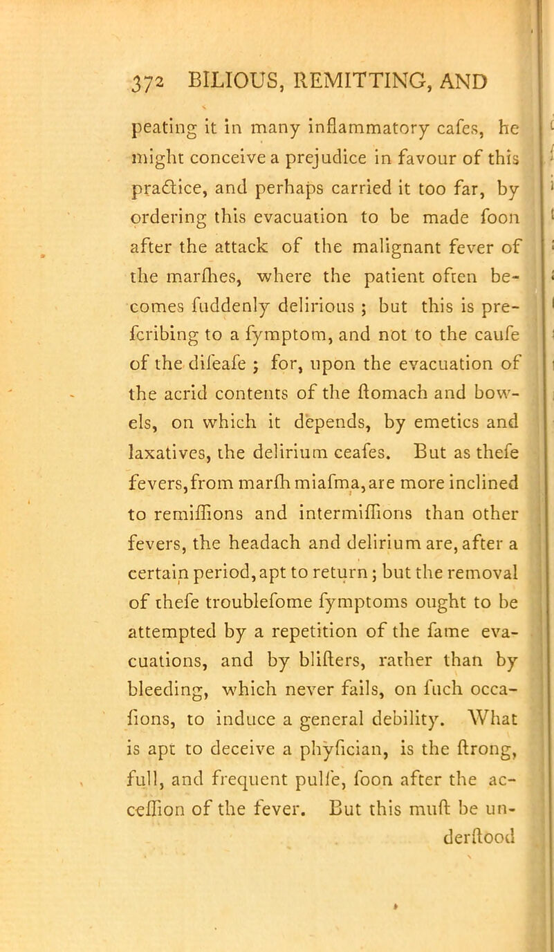peating it in many inflammatory cafes, he might conceive a prejudice in favour of this practice, and perhaps carried it too far, by ordering this evacuation to be made foon after the attack of the malignant fever of the marines, where the patient often be- comes fuddenly delirious ; but this is pre- ferring to a fymptom, and not to the caufe of the difeafe ; for, upon the evacuation of the acrid contents of the ftomach and bow- els, on which it depends, by emetics and laxatives, the delirium ceafes. But as thefe fevers,from marfhmiafma,are more inclined to remiffions and intermiffions than other fevers, the headach and delirium are, after a certain period, apt to return; but the removal of thefe troublefome fymptoms ought to be attempted by a repetition of the fame eva- cuations, and by blifters, rather than by bleeding, which never fails, on fuch occa- fions, to induce a general debility. What is apt to deceive a phyfician, is the ftrong, full, and frequent pulfe, foon after the ac- cefTion of the fever. But this muft be un- der Hood