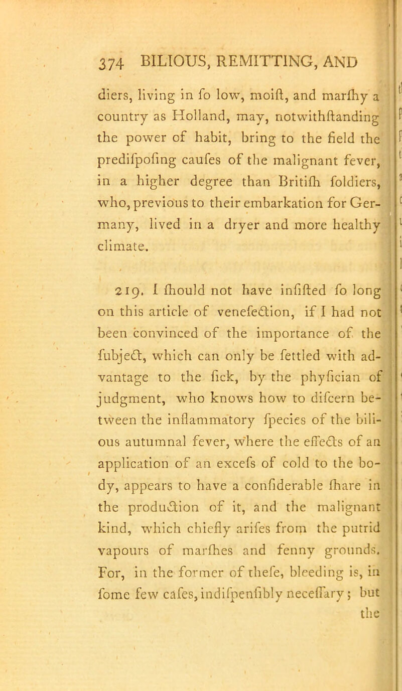 diers, living in fo low, moift, and marfhy a country as Holland, may, notwithstanding the power of habit, bring to the field the predifpofing caufes of the malignant fever, in a higher degree than Britifh foldiers, who, previous to their embarkation for Ger- many, lived in a dryer and more healthy climate. 219. I mould not have infilled fo long go this article of venefection, if I had not been convinced of the importance of the fubject, which can only be fettled with ad- vantage to the fick, by the phyfician of judgment, who knows how to difcern be- tween the inflammatory fpecies of the bili- ous autumnal fever, where the effects of an application of an excefs of cold to the bo- I dy, appears to have a confiderable mare in the production of it, and the malignant kind, which chiefly arifes from the putrid vapours of marines and fenny grounds. For, in the former of thefe, bleeding is, in fome few cafes, indifpenfibly neceffary; but the