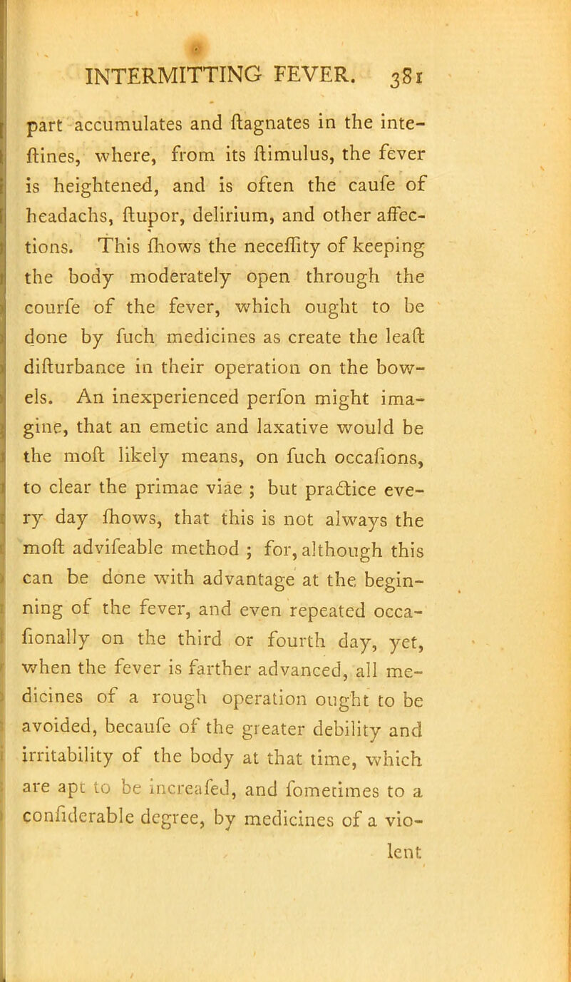 part accumulates and ftagnates in the inte- rlines, where, from its ftimulus, the fever is heightened, and is often the caufe of headachs, ftupor, delirium, and other affec- tions. This mows the neceffity of keeping the body moderately open through the courfe of the fever, which ought to be d_one by fuch medicines as create the lead difturbance in their operation on the bow- els. An inexperienced perfon might ima- gine, that an emetic and laxative would be the moft likely means, on fuch occafions, to clear the primae viae ; but practice eve- ry day mows, that this is not always the moft advifeable method ; for, although this can be done with advantage at the begin- ning of the fever, and even repeated occa- fionally on the third or fourth day, yet, when the fever is farther advanced, all me- dicines of a rough operation ought to be avoided, becaufe of the greater debility and irritability of the body at that time, which are apt to be increafed, and fometimes to a confulerable degree, by medicines of a vio- lent