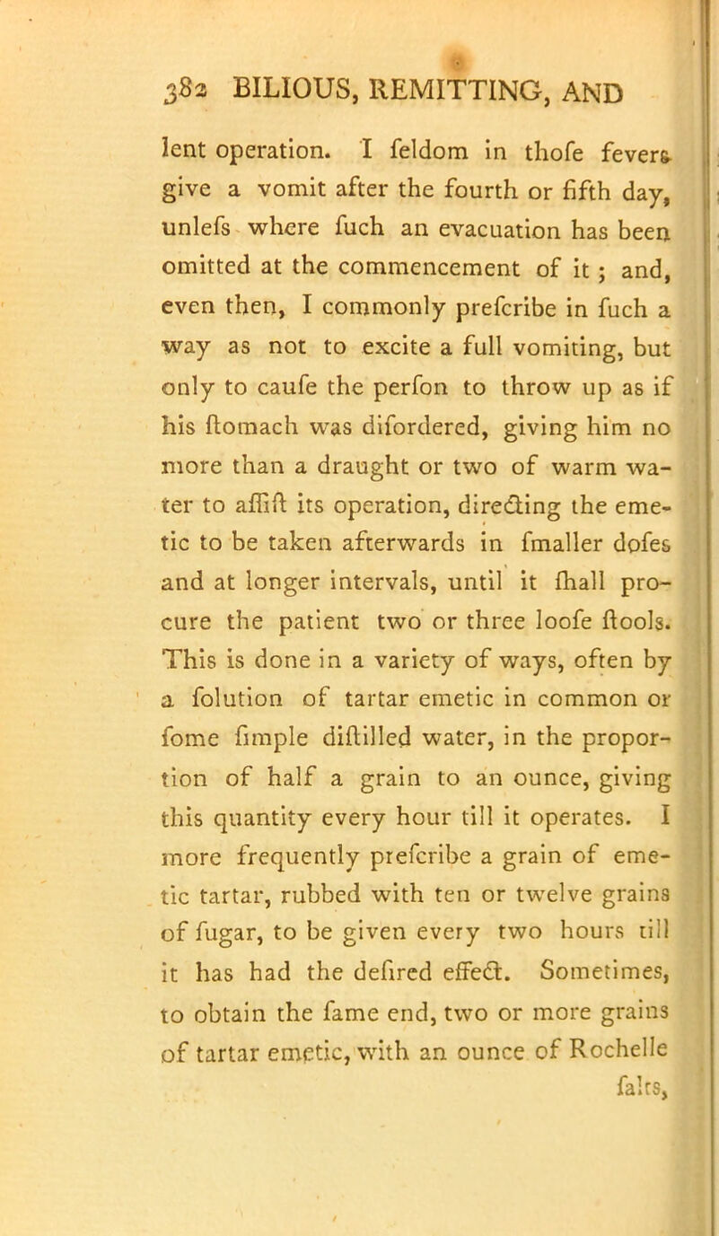 ■ 382 BILIOUS, REMITTING, AND lent operation. I feldom in thofe fevers- give a vomit after the fourth or fifth day, unlefs where fuch an evacuation has been omitted at the commencement of it ; and, even then, I commonly prefcribe in fuch a way as not to excite a full vomiting, but only to caufe the perfon to throw up as if his ftomach was difordered, giving him no more than a draught or two of warm wa- ter to affift its operation, directing the eme- tic to be taken afterwards in fmaller dofes and at longer intervals, until it mail pro- cure the patient two or three loofe ftools. This is done in a variety of ways, often by a folution of tartar emetic in common or fome fimple diftilled water, in the propor- tion of half a grain to an ounce, giving this quantity every hour till it operates. I more frequently prefcribe a grain of eme- tic tartar, rubbed with ten or twelve grains of fugar, to be given every two hours till it has had the defired effect. Sometimes, to obtain the fame end, two or more grains of tartar emetic, with an ounce of Rochelle fairs,