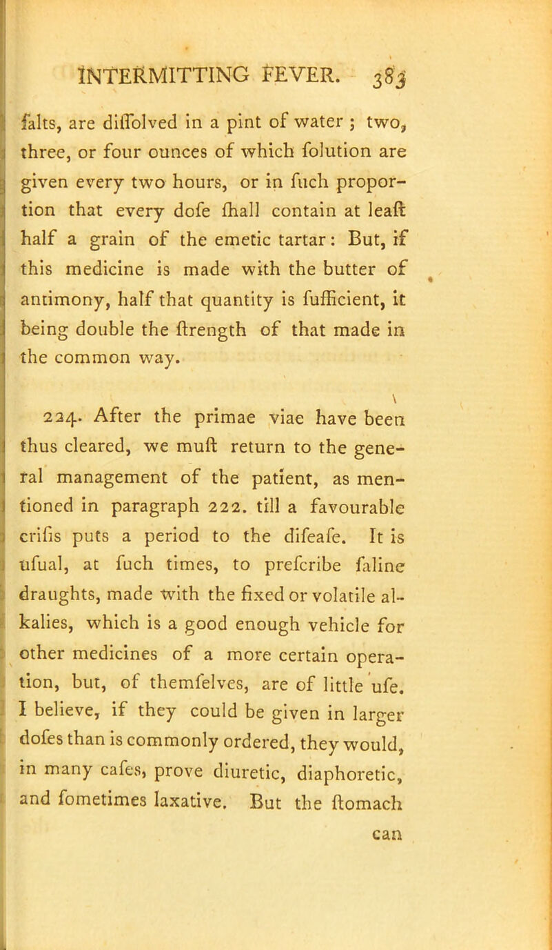 falts, are diflblved in a pint of water ; two, three, or four ounces of which folution are given every two hours, or in fuch propor- tion that every dofe mall contain at leaft half a grain of the emetic tartar: But, if this medicine is made with the butter of antimony, half that quantity is fufficient, it being double the ftrength of that made in the common way. 224. After the primae viae have been thus cleared, we muft return to the gene- ral management of the patient, as men- tioned in paragraph 222. till a favourable crifis puts a period to the difeafe. It is ufual, at fuch times, to prefcribe faline draughts, made with the fixed or volatile al- kalies, which is a good enough vehicle for other medicines of a more certain opera- tion, but, of themfelves, are of little ufe. I believe, if they could be given in larger dofes than is commonly ordered, they would, in many cafes, prove diuretic, diaphoretic, and fometimes laxative. But the ftomach can