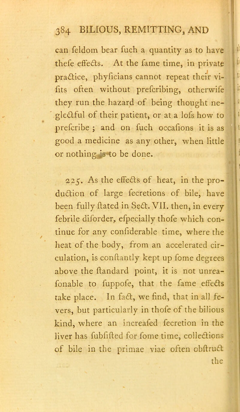 can feldom bear fuch a quantity as to have thefe effects. At the fame time, in private practice, phyficians cannot repeat their vi- fits often without prefcribing, otherwife they run the hazard of being thought ne- ' glectful of their patient, or at a lofs how to prefcribe j and on fuch occafions it is as good a medicine as any other, when little or nothing^6**o be done. 225. As the effects of heat, in the pro- duction of large fecretions of bile, have been fully ftated in Sect. VII. then, in every febrile diforder, efpecially thofe which con- tinue for any confiderable time, where the heat of the body, from an accelerated cir- culation, is conftantly kept up fome degrees above the ftandard point, it is not unrea- fonable to fuppofe, that the fame effects take place. In fact, we find, that in all fe- vers, but particularly in thofe of the bilious kind, where an increafed fecretion in the liver has fubfifted for fome time, collections of bile in the primae viae often obftruct the