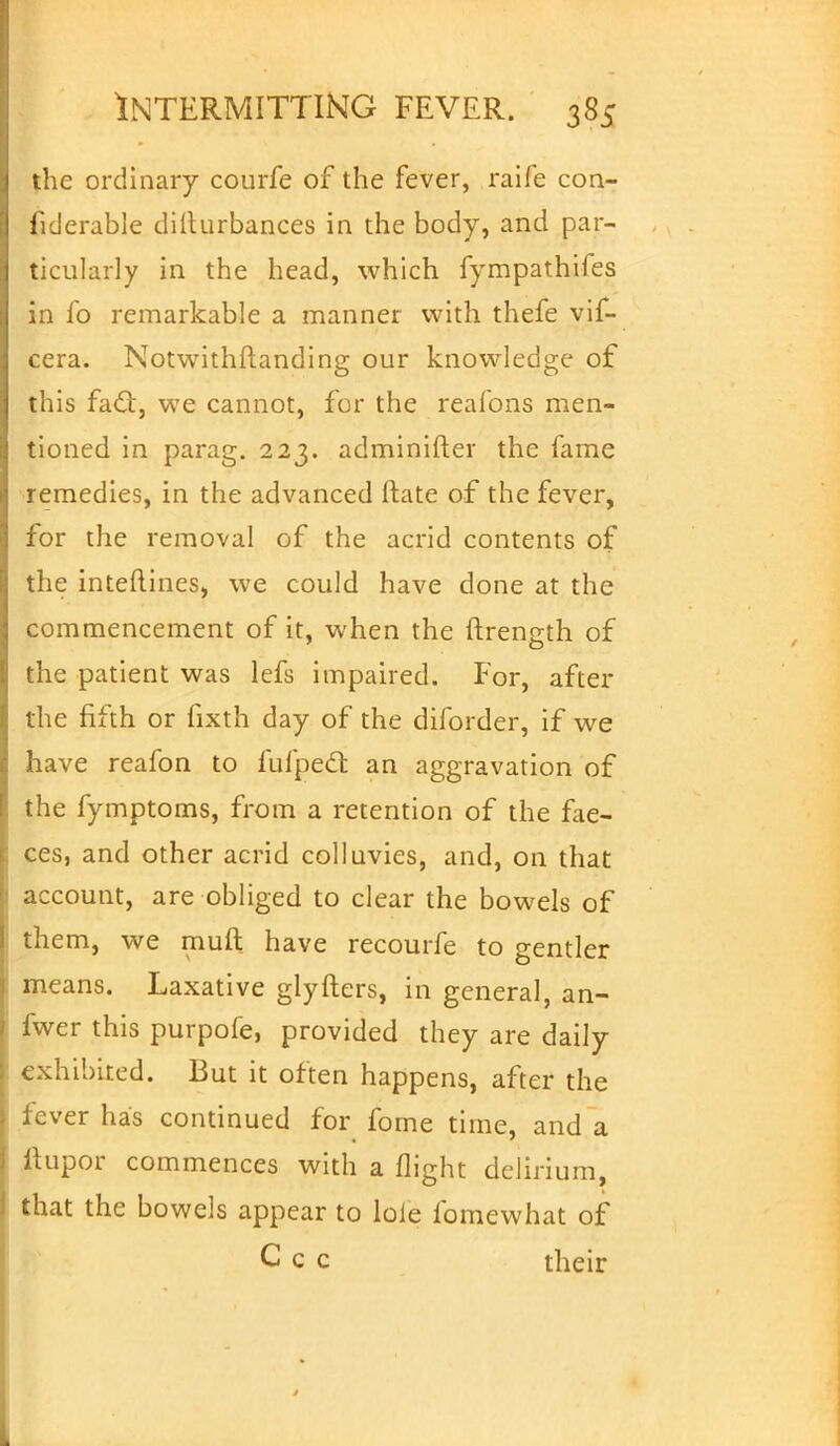 the ordinary courfe of the fever, raife con- fiderable dilturbances in the body, and par- ticularly in the head, which fympathifes in fo remarkable a manner with thefe vif- cera. Notwithstanding our knowledge of this facl:, we cannot, for the reafons men- tioned in parag. 223. adminifter the fame remedies, in the advanced ftate of the fever, for the removal of the acrid contents of the interlines, we could have done at the commencement of it, when the ftrength of the patient was lefs impaired. For, after the fifth or fixth day of the diforder, if we have reafon to fulped: an aggravation of the fymptoms, from a retention of the fae- ces, and other acrid colluvies, and, on that account, are obliged to clear the bowels of them, we mult have recourfe to gentler means. Laxative glyfters, in general, an- fwer this purpofe, provided they are daily exhibited. But it often happens, after the lever has continued for fome time, and a ilupor commences with a flight delirium, that the bowels appear to lole fomewhat of Ccc their