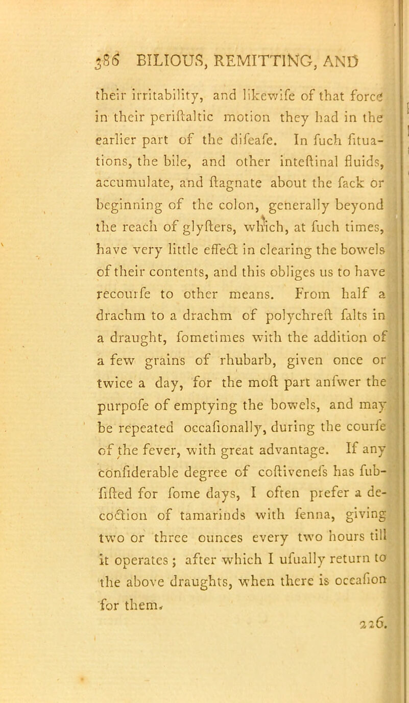 their irritability, and likewife of that fore* in their periftaltic motion they had in the earlier part of the difeafe. In fuch fitua- tions, the bile, and other inteftinal fluids, accumulate, and ftagnate about the fack or beginning of the colon, generally beyond the reach of glyfters, which, at fuch times, have very little effed; in clearing the bowels of their contents, and this obliges us to have recourfe to other means. From half a drachm to a drachm of polychreft falts in a draught, fometimes with the addition of a few grains of rhubarb, given once or twice a day, for the molt part anfwer the purpofe of emptying the bowels, and may be repeated occafionally, during the courfe of the fever, with great advantage. If any confiderable degree of coftivenels has fub- fifted for fome days, I often prefer a de- coction of tamarinds with fenna, giving two or three ounces every two hours till it operates ; after which I ufnally return to the above draughts, when there is oceafion for them* 226.