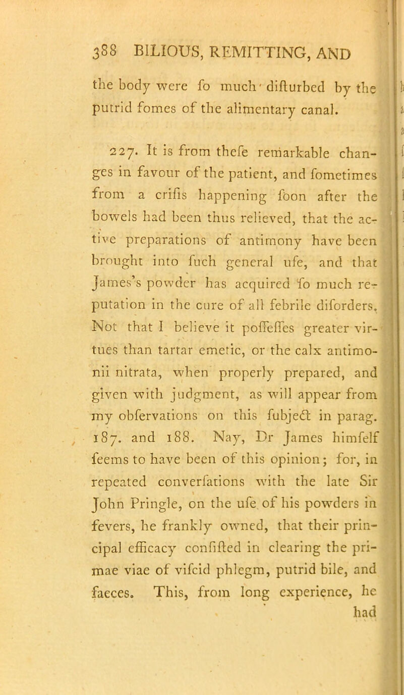 the body were fo much-difturbcd by the putrid fomes of the alimentary canal. 227. It is from thefe remarkable chan- ges in favour of the patient, and fometimes from a crifis happening foon after the bowels had been thus relieved, that the ac- tive preparations of antimony have been brought into fuch general ufe, and that James's powder has acquired fo much rer] putation in the cure of all febrile diforders, Not that I believe it poffeffes greater vir-' tues than tartar emetic, or the calx antimo- nii nitrata, when properly prepared, and given with judgment, as will appear from my obfervations on this fubjecl; in parag. 187. and 188. Nay, Dr James himfelf feems to have been of this opinion; for, in repeated conversations with the late Sir John Pringle, on the ufe of his powders in fevers, he frankly owned, that their prin- cipal efficacy confifted in clearing the pri- mae viae of vifcid phlegm, putrid bile, and faeces. This, from long experience, he had