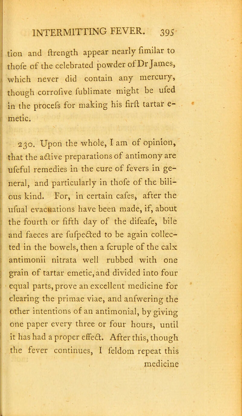 tion and ftrength appear nearly fimilar to thofe of the celebrated powder of Dr James, which never did contain any mercury, though corrofive fublimate might be ufed in the procefs for making his firft tartar e- metic. 230. Upon the whole, I am of opinion, that the active preparations of antimony are ufeful remedies in the cure of fevers in ge- neral, and particularly in thofe of the bili- ous kind. For, in certain cafes^ after the ufual evacuations have been made, if, about the fourth or fifth day of the difeafe, bile and faeces are fufpe&ed to be again collec- ted in the bowels, then a fcruple of the calx antimonii nitrata well rubbed with one grain of tartar emetic, and divided into four equal parts, prove an excellent medicine for clearing the primae viae, and anfwering the other intentions of an antimonial, by giving one paper every three or four hours, until it has had a proper effect. After this, though the fever continues, I feldom repeat this medicine