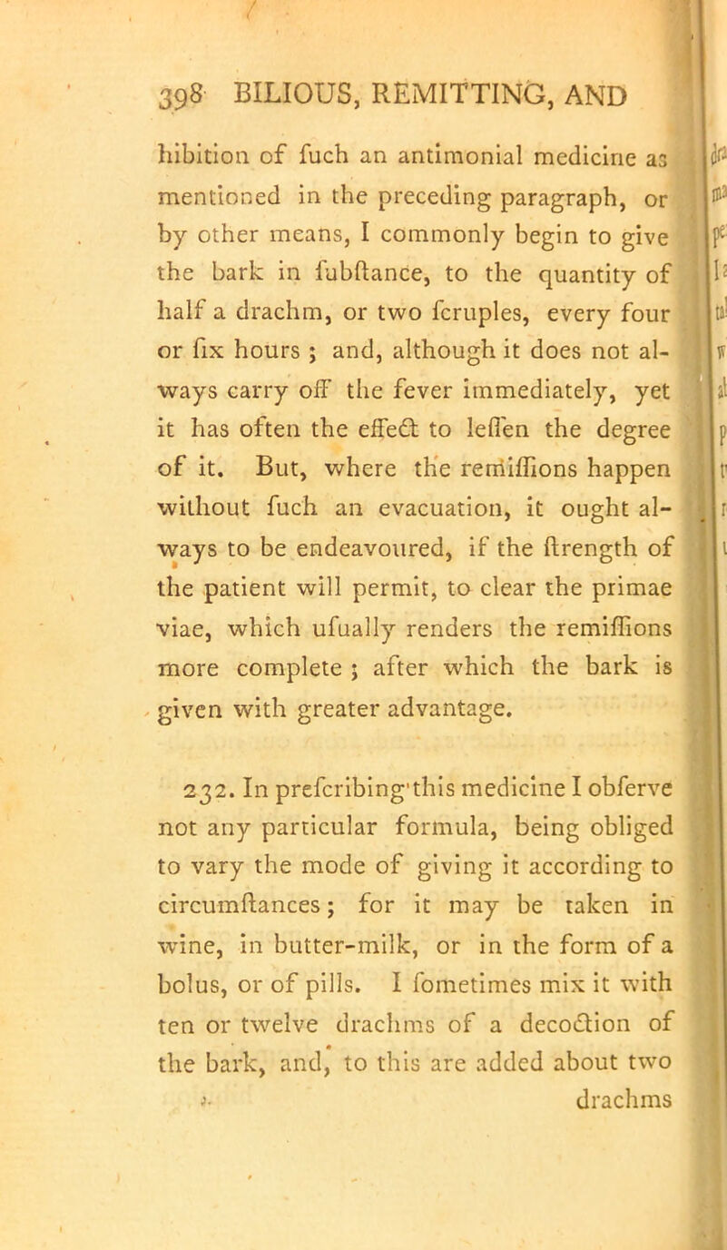hibitioa of fuch an antimonial medicine ar, mentioned in the preceding paragraph, or by other means, I commonly begin to give the bark in fubftance, to the quantity of half a drachm, or two fcruples, every four or fix hours ; and, although it does not al- ways carry off the fever immediately, yet it has often the effect: to lefien the degree of it. But, where the remiffions happen without fuch an evacuation, it ought al- ways to be endeavoured, if the ftrength of the patient will permit, to clear the primae viae, which ufually renders the remiffions more complete ; after which the bark is given with greater advantage. 232. In prefcribing'this medicine I obferve not any particular formula, being obliged to vary the mode of giving it according to circumftances; for it may be taken in wine, in butter-milk, or in the form of a bolus, or of pills. I fometimes mix it with ten or twelve drachms of a decoction of the bark, and, to this are added about two •>■ drachms