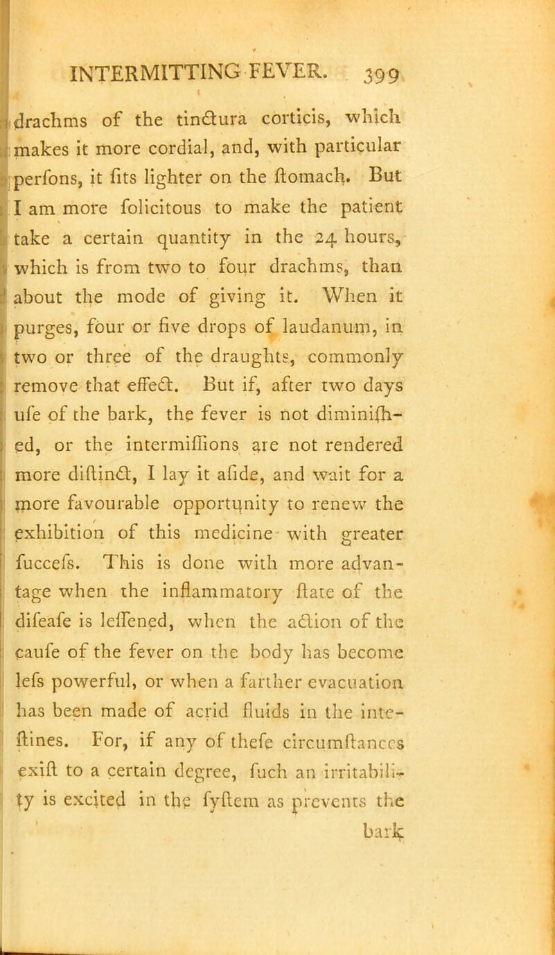drachms of the tinctura corticis, which makes it more cordial, and, with particular perfons, it fits lighter on the ftomach. But I am more folicitous to make the patient take a certain quantity in the 24 hours, which is from two to four drachms, than about the mode of giving it. When it purges, four or five drops of laudanum, in two or three of the draughts, commonly remove that effect. But if, after two days ufe of the bark, the fever is not diminish- ed, or the intermiffions are not rendered more diftincl:, I lay it afide, and wait for a more favourable opportunity to renew the exhibition of this medicine with greater fuccefs. This is done with more advan- tage when the inflammatory Mate of the difeafe is leflened, when the a&ion of the caufe of the fever on the body has become lefs powerful, or when a farther evacuation has been made of acrid fluids in the inte- rlines. For, if any of thefe circumftanccs exift to a certain degree, fuch an irritabiliT ty is excited in the fyftem as prevents the bills;