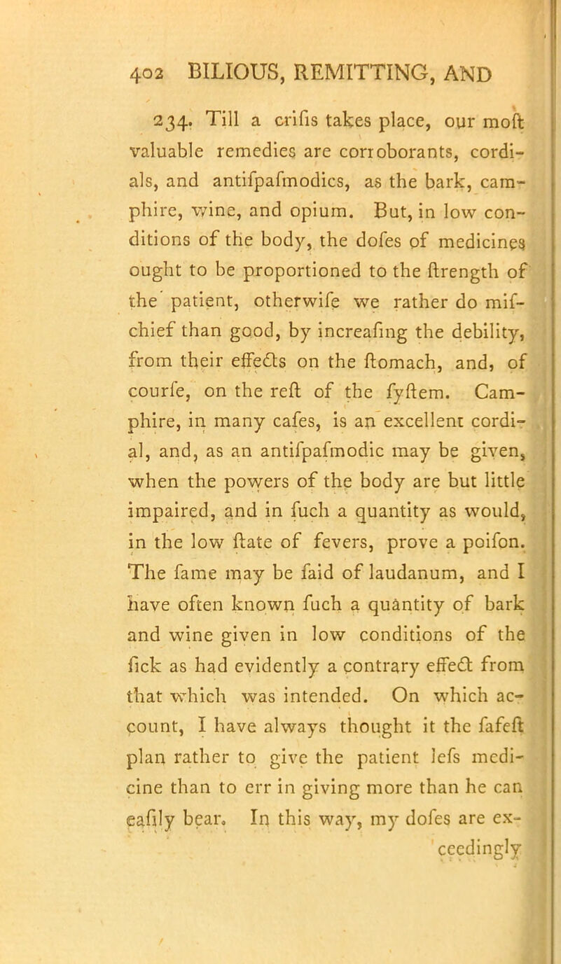 234. Till a crifis takes place, our moft valuable remedies are corroborants, cordi- als, and antifpafmodics, as the bark, cara- phire, wine, and opium. But, in low con- ditions of the body, the dofes of medicines, ought to be proportioned to the ftrength of the patient, otherwife we rather do mif- chief than good, by increafmg the debility, from their effects on the ftomach, and, of courfe, on the reft of the fyftem. Cam- phire, in many cafes, is an excellent cordi- al, and, as an antifpafmodic may be givens when the powers of the body are but little impaired, and in fuch a quantity as would, in the low ftate of fevers, prove a poifon. The fame may be faid of laudanum, and I have often known fuch a quantity of bark and wine given in low conditions of the fick as had evidently a contrary effect from that which was intended. On which ac- count, I have always thought it the fafeft plan rather to give the patient lefs medi- cine than to err in giving more than he can eafily bear. In this way, my dofes are ex- ceedingly