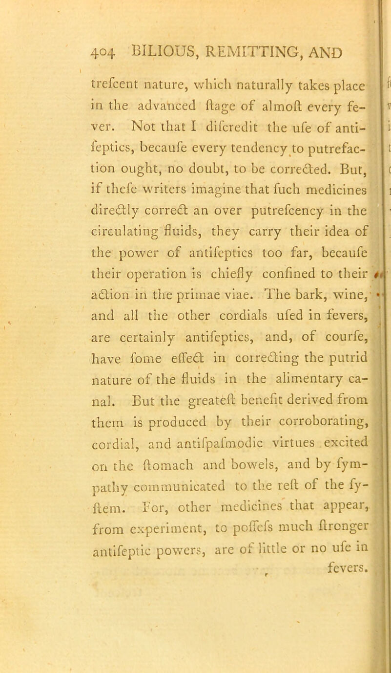 trcfcent nature, which naturally takes place in the advanced ftage of almoft every fe- ver. Not that I difcredit the ufe of ana- leptics, becaufe every tendency to putrefac- tion ought, no doubt, to be corrected. But, if thefe writers imagine that fuch medicines directly correct: an over putrefcency in the circulating fluids, they carry their idea of the power of antifeptics too far, becaufe their operation is chiefly confined to their # action in the primae viae. The bark, wine, «i< and all the other cordials ufed in fevers, are certainly antifeptics, and, of courfe, have fome effect in correcting the putrid nature of the fluids in the alimentary ca- nal. But the greatefi: benefit derived from them is produced by their corroborating, cordial, and antiipalmodic virtues excited on the ftomach and bowels, and by fym- pathy communicated to the reft of the fy- flem. lor, other medicines that appear,, from experiment, to polfefs much flronger antifeptic power?, are of little or no ufe in fevers.