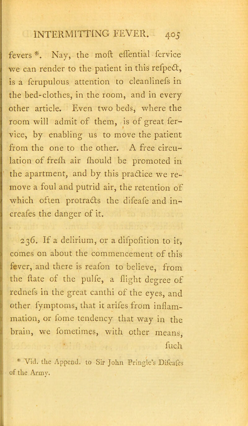 fevers *. Nay, the moft eflential fervice we can render to the patient in this refpect, is a fcrupulous attention to cleanlinefs in the bed-clothes, in the room, and in every other article. F.ven two beds, where the room will admit of them, is of great fer- 1 vice, by enabling us to move the patient from the one to the other. A free circu- lation of freih. air mould be promoted in the apartment, and by this practice we re- move a foul and putrid air, the retention of which often protracts the difeafe and in- creafes the danger of it. 236. If a delirium, or a difpofition to it, comes on about the commencement of this fever, and there is reafon to believe, from the ftate of the pulfe, a flight degree of rednefs in the great canthi of the eyes, and other fymptoms, that it arifes from inflam- mation, or fome tendency that way in the brain, we fometimes, with other means, fuch * Vid. the Append, to Sir John Pringle's Difcafes of the Army.