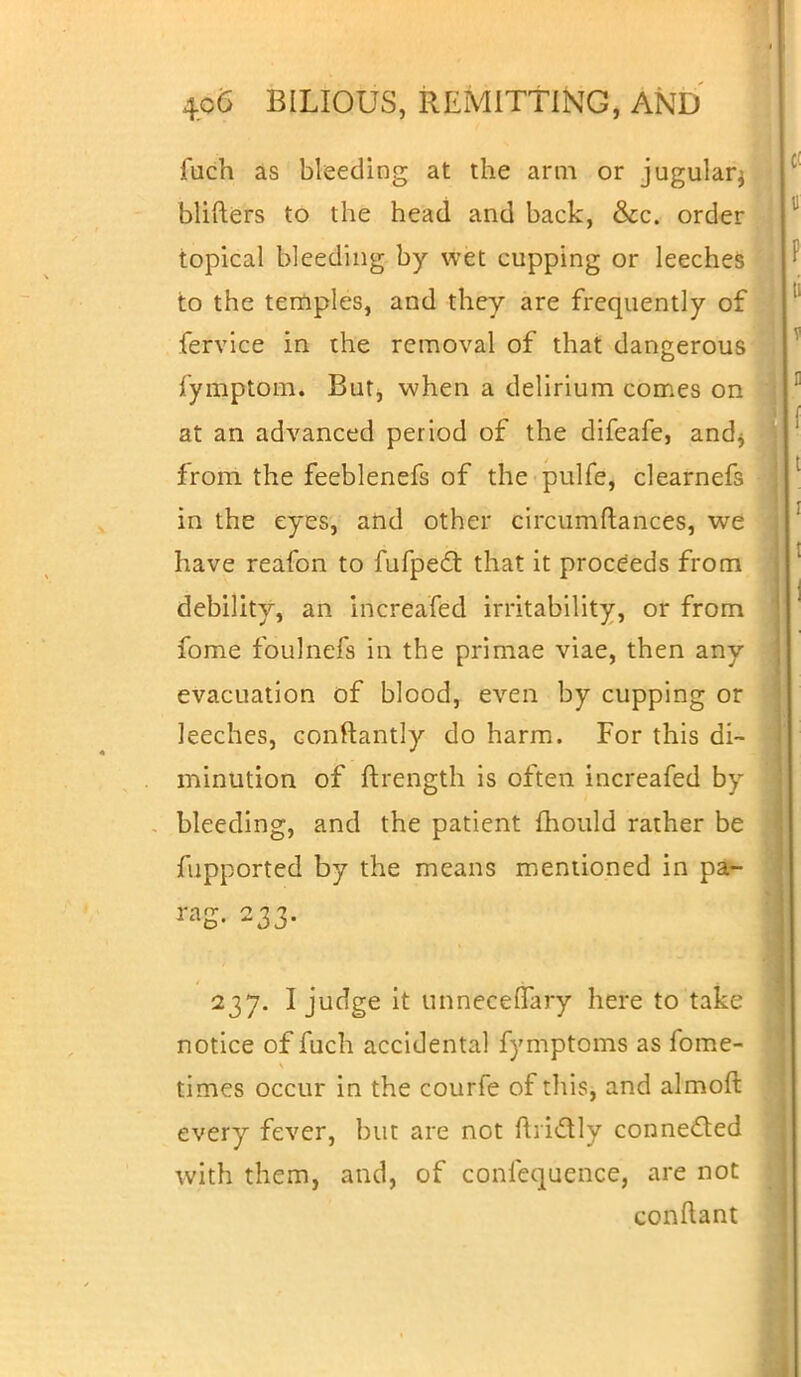 iuch as bleeding at the arm or jugular^ blifters to the head and back, &c. order topical bleeding by wet cupping or leeches to the temples, and they are frequently of fervice in the removal of that dangerous fymptom. But, when a delirium comes on at an advanced period of the difeafe, and* from the feeblenefs of the pulfe, clearnefs in the eyes, and other circumftances, we have reafon to fufpect that it proceeds from debility, an increafed irritability, or from fome foulnefs in the primae viae, then any evacuation of blood, even by cupping or leeches, conftantly do harm. For this di- minution of ftrength is often increafed by bleeding, and the patient mould rather be fupported by the means mentioned in pa- rag. 233. 237. I judge it unneceflTary here to take notice of fuch accidental fymptoms as fome- times occur in the courfe of this, and almoft every fever, but are not ftiictly connected with them, and, of confequence, are not conftant