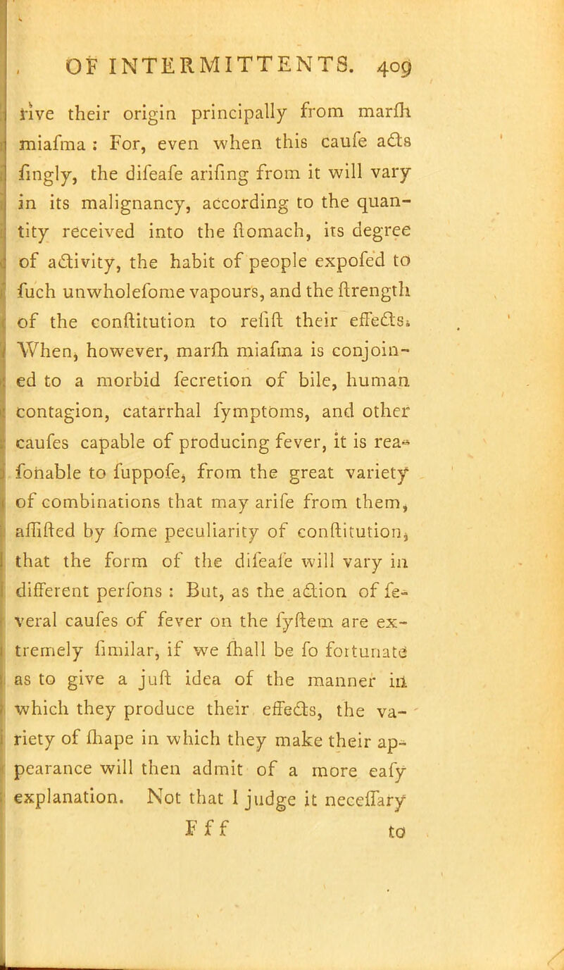 i-ive their origin principally from marfh miafma : For, even when this caufe ads fingly, the difeafe arifing from it will vary in its malignancy, according to the quan- tity received into the ftomach, its degree of activity, the habit of people expofed to fuch unwholefome vapours, and the ftrength of the conftitution to relift their effedSi When, however, marfh miafma is conjoin- ed to a morbid fecretion of bile, human contagion, catarrhal fymptoms, and other caufes capable of producing fever, it is rea« fonable to fuppofej from the great variety of combinations that may arife from them, affifted by fome peculiarity of conftitution^ that the form of the difeafe will vary in different perfons : But, as the adion of fe- veral caufes of fever on the fyftem are ex- tremely fimilarj if we mail be fo fortunate as to give a juft idea of the manner ill which they produce their effeds, the va- riety of fhape in which they make their ap- pearance will then admit of a more eafy explanation. Not that I judge it neceffary F f f to