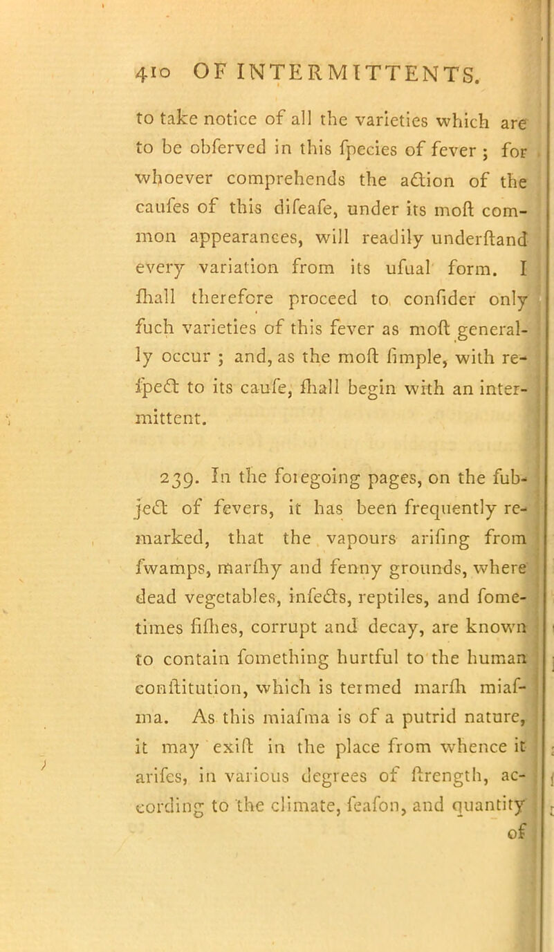 to take notice of all the varieties which are to be obferved in this fpecies of fever ; for whoever comprehends the action of the caufes of this difeafe, under its moft com- mon appearances, will readily underftand every variation from its ufual form. I fhall therefore proceed to confider only fuch varieties of this fever as moft general- ly occur ; and, as the moft fimple, with re- I ipecT: to its caufe, fhall begin with an inter-i mittent. 239. In the foiegoing pages, on the fub- jec~t of fevers, it has been frequently re- ; marked, that the vapours arifing from fwamps, marfhy and fenny grounds, where dead vegetables, infects, reptiles, and fome- times fifties, corrupt and decay, are known I to contain fomething hurtful to the human eonftitution, which is termed marfti miaf- 111a. As this miafma is of a putrid nature, it may exift in the place from whence it • arifes, in various degrees of ftrength, ac- eordirig to the climate, feafon, and quantity . of]