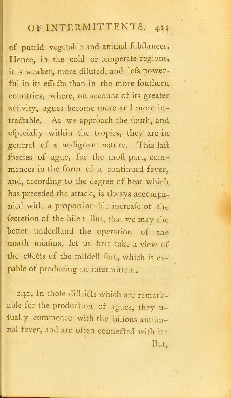 of putrid vegetable and animal fubftances. Hence, in the cold or temperate regions, it is weaker, more diluted, and lefs power- ful in its effects than in the more fouthern countries, where, on account of its greater activity, agues become more and more in- tractable. As we approach the fouth, and «fpecially within the tropics, they are in general of a malignant nature. This laft fpecies of ague, for the molt part, com- mences in the form of a continued fever, and, according to the degree of heat which has preceded the attack, is always accompa- nied with a proportionable increafe of the fecretion of the bile : But, that we may the better underftand the operation of the marm miafma, let us firft take a view of the effects of the mildeft fort, which is ca- pable of producing an intermittent. 240. In thofe diftricts which are remark- able for the production of agues, they u- fually commence with the bilious autum- nal fever, and are often connected with it * But,
