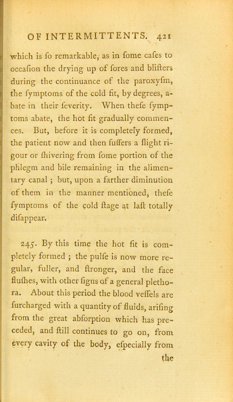 which is fo remarkable, as in fome cafes to occafion the drying up of fores and blifters during the continuance of the paroxyfm, the fymptoms of the cold fit, by degrees, a- bate in their feverity. When thefe fymp- toms abate, the hot fit gradually commen- ces. But, before it is completely formed, the patient now and then fuffers a flight ri- gour or fhivering from fome portion of the phlegm and bile remaining in the alimen- tary canal ; but, upon a farther diminution of them in the manner mentioned, thefe fymptoms of the cold ftage at laft totally difappear. 245. By this time the hot fit is com- pletely formed ; the pulfe is now more re- gular, fuller, and ftronger, and the face flumes, with other figns of a general pletho- ra. About this period the blood veflels are furcharged with a quantity of fluids, arifing from the great abforption which has pre- ceded, and ftill continues to go on, from every cavity of the body, efpecially from