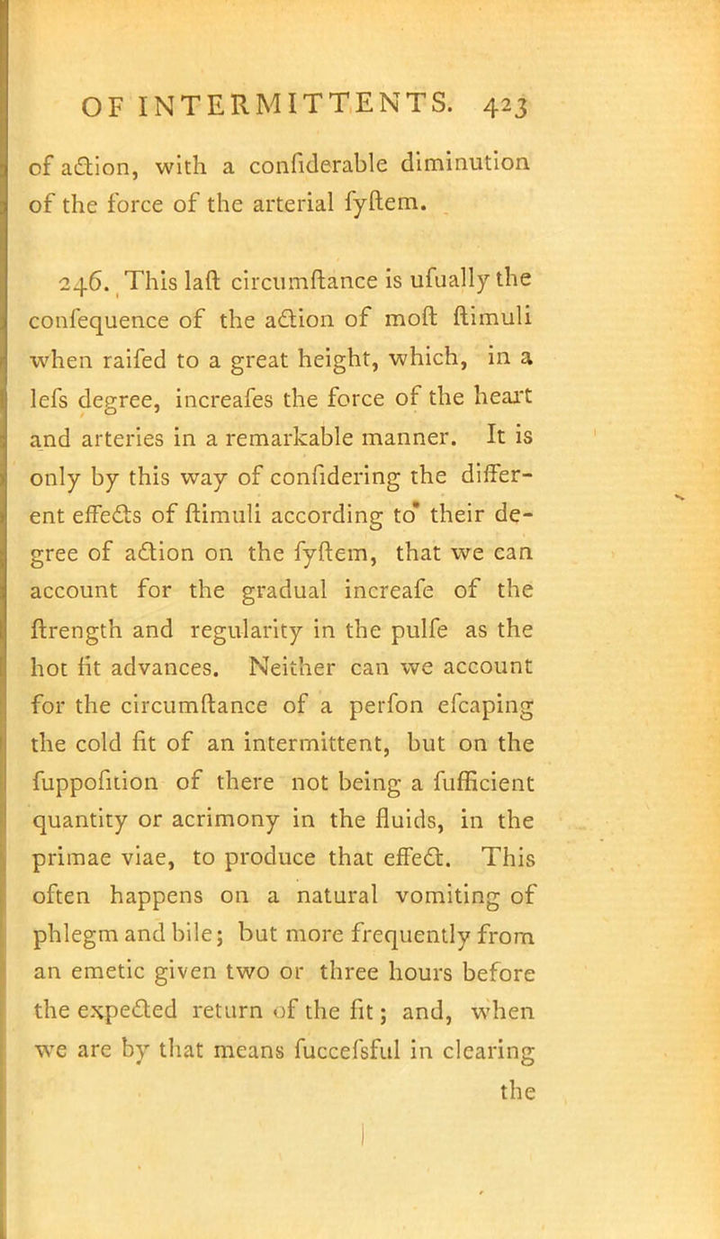 of a&ion, with a confiderable diminution of the force of the arterial fyftem. 246. This laft circtimftance is ufually the confequence of the acYion of moft ftimuli when raifed to a great height, which, in a lefs degree, increafes the force of the heart and arteries in a remarkable manner. It is only by this way of confidering the differ- ent effects of ftimuli according to* their de- gree of adion on the fyftem, that we can account for the gradual increafe of the ftrength and regularity in the pulfe as the hot fit advances. Neither can we account for the circumftance of a perfon efcaping the cold fit of an intermittent, but on the fuppofition of there not being a fufficient quantity or acrimony in the fluids, in the primae viae, to produce that effect. This often happens on a natural vomiting of phlegm and bile; but more frequently from an emetic given two or three hours before the expected return of the fit; and, when wTe are by that means fuccefsful in clearing